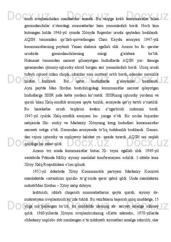 tinch   rivojlanishidan   manfaatdor   emasdi.   Bu   vaqtga   kelib   kommunistlar   bilan
gomindanchilar   o‘rtasidagi   munosabatlar   ham   yomonlashib   bordi.   Hech   kim
kutmagan   holda   1946-yil   iyunda   Xitoyda   fuqarolar   urushi   qaytadan   boshlandi.
AQSH   tomonidan   qo‘llab-quvvatlangan   Chan   Kayshi   armiyasi   1947-yili
kommunistlarning   poytaxti   Yanan   shahrini   egallab   oldi.   Ammo   bu   fu-   qarolar
urushida   gomindanchilarning   oxirgi   g‘alabasi   bo‘ldi.
Hukumat   tomonidan   nazorat   qilinayotgan   hududlarda   AQSH   yor-   damiga
qaramasdan   ijtimoiy-iqtisodiy   ahvol   borgan   sari   yomonlashib   bordi.   Uzoq   urush
tufayli   iqtisod   izdan   chiqdi,   ishsizlar   soni   muttasil   ortib   bordi,   odamlar   norozilik
bildira   boshladi.   Bir   qator   hududlarda   g‘alayonlar   boshlandi.
Ayni   paytda   Mao   Szedun   boshchiligidagi   kommunistlar   nazorat   qilayotgan
hududlarga   SSSR   juda   katta   yordam   ko‘rsatdi.   SSSRning   iqtisodiy   yordami   va
quroli   bilan Xalq-ozodlik armiyasi  qayta  tuzildi, armiyada  qat’iy  tartib  o‘rnatildi.
Bu   harakatlar   urush   taqdirini   keskin   o‘zgartirish   imkonini   berdi.
1947-yil   iyulda   Xalq-ozodlik   armiyasi   hu-   jumga   o‘tdi.   Bir   necha   hujumlar
natijasida   Shi-   moliy   va   Markaziy   Xitoyning   keng   hududlari   kommunistlar
nazorati   ostiga   o‘tdi.   Gomindan   armiyasida   to‘liq   tushkunlik   boshlandi.   Gomin-
dan   rejimi   iqtisodiy   va   moliyaviy   halokat   yo-   qasida   turardi.   AQSH   uni   saqlab
qolishga ha- rakat qildi.
Ammo   tez   orada   kommunistlar   butun   Xi-   toyni   egallab   oldi.   1949-yil
sentabrda   Pekinda   Milliy   siyosiy   maslahat   konferensiyasi   ochildi.   1-oktabr   kuni
Xitoy Xalq Respublikasi e’lon qilindi.
1952-yil   dekabrda   Xitoy   Kommunistik   partiyasi   Markaziy   Komiteti
mamlakatda   «sotsializm   qurish»   to‘g‘risida   qaror   qabul   qildi.   Unda   mamlakatni
industr Mao Szedun – Xitoy xalqi dohiysi.
lashtirish,   ishlab   chiqarish   munosabatlarini   qayta   qurish,   siyosiy   de-
mokratiyani rivojlantirish ko‘zda tutildi. Bu vazifalarni bajarish uzoq muddatga, 15
yilga   mo‘ljallangan   bo‘lib,   bu   muddatda   ularning   ak-   sariyati   amalga   oshmay
qoldi.   1960-yillarda   Xitoyni   rivojlantirishning   «Katta   sakrash»,   1970-yillarda
«Madaniy inqilob» deb nomlangan o‘ta ziddiyatli siyosatlari amalga oshirilib, ular 