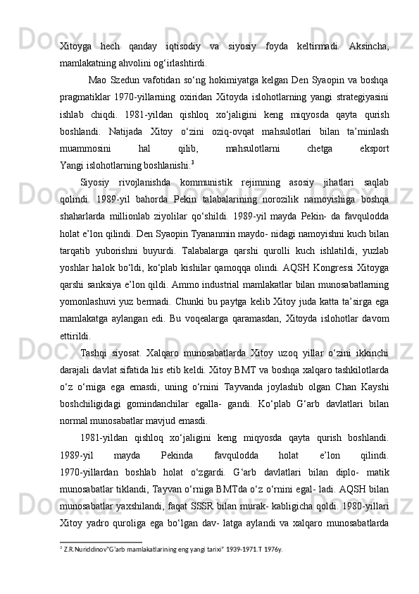 Xitoyga   hech   qanday   iqtisodiy   va   siyosiy   foyda   keltirmadi.   Aksincha,
mamlakatning ahvolini og‘irlashtirdi.
                Mao   Szedun   vafotidan   so‘ng   hokimiyatga   kelgan   Den   Syaopin   va   boshqa
pragmatiklar   1970-yillarning   oxiridan   Xitoyda   islohotlarning   yangi   strategiyasini
ishlab   chiqdi.   1981-yildan   qishloq   xo‘jaligini   keng   miqyosda   qayta   qurish
boshlandi.   Natijada   Xitoy   o‘zini   oziq-ovqat   mahsulotlari   bilan   ta’minlash
muammosini   hal   qilib,   mahsulotlarni   chetga   eksport
Yangi islohotlarning boshlanishi. 3
Siyosiy   rivojlanishda   kommunistik   rejimning   asosiy   jihatlari   saqlab
qolindi.   1989-yil   bahorda   Pekin   talabalarining   norozilik   namoyishiga   boshqa
shaharlarda   millionlab   ziyolilar   qo‘shildi.   1989-yil   mayda   Pekin-   da   favqulodda
holat e’lon qilindi. Den Syaopin Tyananmin maydo- nidagi namoyishni kuch bilan
tarqatib   yuborishni   buyurdi.   Talabalarga   qarshi   qurolli   kuch   ishlatildi,   yuzlab
yoshlar   halok   bo‘ldi,   ko‘plab   kishilar   qamoqqa   olindi.   AQSH   Kongressi   Xitoyga
qarshi sanksiya e’lon qildi. Ammo industrial mamlakatlar bilan munosabatlarning
yomonlashuvi  yuz bermadi. Chunki bu paytga kelib Xitoy juda katta ta’sirga ega
mamlakatga   aylangan   edi.   Bu   voqealarga   qaramasdan,   Xitoyda   islohotlar   davom
ettirildi.
        Tashqi   siyosat.   Xalqaro   munosabatlarda   Xitoy   uzoq   yillar   o‘zini   ikkinchi
darajali davlat sifatida his etib keldi. Xitoy BMT va boshqa xalqaro tashkilotlarda
o‘z   o‘rniga   ega   emasdi,   uning   o‘rnini   Tayvanda   joylashib   olgan   Chan   Kayshi
boshchiligidagi   gomindanchilar   egalla-   gandi.   Ko‘plab   G‘arb   davlatlari   bilan
normal munosabatlar mavjud emasdi.
1981-yildan   qishloq   xo‘jaligini   keng   miqyosda   qayta   qurish   boshlandi.
1989-yil   mayda   Pekinda   favqulodda   holat   e’lon   qilindi.
1970-yillardan   boshlab   holat   o‘zgardi.   G‘arb   davlatlari   bilan   diplo-   matik
munosabatlar tiklandi, Tayvan o‘rniga BMTda o‘z o‘rnini egal- ladi. AQSH bilan
munosabatlar  yaxshilandi, faqat  SSSR bilan murak- kabligicha qoldi. 1980-yillari
Xitoy   yadro   quroliga   ega   bo‘lgan   dav-   latga   aylandi   va   xalqaro   munosabatlarda
3
  Z.R.Nuriddinov“G‘arb mamlakatlarining eng yangi tarixi” 1939-1971.T   1976y. 