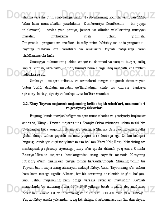 shunga yarasha o‘rin egal- lashga intildi. 1980-yillarning ikkinchi yarmidan SSSR
bilan   ham   munosabatlar   yaxshilandi.   Konferensiya   (konferentia   –   bir   joyga
to‘playman)   –   davlat   yoki   partiya,   jamoat   va   olimlar   vakillarining   muayyan
masalani   muhokama   etish   uchun   yig‘ilishi.
Pragmatik   –   pragmatizm   tarafdori,   falsafiy   tizim.   Maishiy   ma’noda   pragmatik   –
hayotga   nisbatan   o‘z   qarashlari   va   amallarini   foydali   natijalarga   qarab
shakllantiruvchi kishi.
Strategiya–hukumatning   ishlab   chiqarish,   daromad   va   xarajat,   budjet,   soliq,
kapital kiritish, narx-navo, ijtimoiy himoya bora- sidagi uzoq muddatli, eng muhim
tadbirlari rejasi.
Sanksiya   –   xalqaro   kelishuv   va   normalarni   buzgan   bir   guruh   shaxslar   yoki
butun   boshli   davlatga   nisbatan   qo‘llaniladigan   chek-   lov   chorasi.   Sanksiya
iqtisodiy, harbiy, siyosiy va boshqa turda bo‘lishi mumkin.
2.2. Xitoy-Tayvan mojarosi: mojaroning kelib chiqish sabablari, muammolari
va geosiyosiy faktorlari
Bugungi kunda mavjud bo'lgan xalqaro munosabatlar va geosiyosiy inqirozlar
asnosida, Xitoy - Tayvan mojarosining Sharqiy Osiyo mintaqasi  uchun ta'siri biz
o'ylagandan ko'ra yuqoridir. Bu mojaro faqatgina Sharqiy Osiyo uchun emas, balki
global   dunyo   uchun   qaysidir   ma'noda   yuqori   ta'sir   kuchiga   ega.   Undan   tashqari
bugungi kunda yirik iqtisodiy kuchga ega bo'lgan Xitoy Xalq Respublikasining o'z
mintaqasidagi  iqtisodiy siyosatiga jiddiy ta'sir  qilishi  ehtimoli yo'q emas. Chunki
Rossiya-Ukraina   mojarosi   boshlangandan   so'ng   qaysidir   ma'noda   Xitoyning
iqtisodiy   o'sish   dinamikasi   pastga   tomon   harakatlanmoqda.   Shuning   uchun   bu
Tayvan   bilan   mojaroning   ahamiyati   nafaqat   Xitoy,   balki   Tayvanning   o'zi   uchun
ham   katta   ta'sirga   egadir.   Albatta,   har   bir   narsaning   boshlanish   bo'g'ini   bo'lgani
kabi   ushbu   mojaroning   ham   o'ziga   yarasha   sabablari   mavjuddir.   Ko'plab
manbalarda   bu   nizoning   ildizi   1947-1949-yillarga   borib   taqaladi   deb   ma'lumot
berishgan.   Ammo   asl   bu   inqirozning   kelib   chiqishi   XIX-asr   oxiri   ya'ni   1895-yil
Yapon-Xitoy urushi yakunidan so'ng kelishilgan shartnoma asosida Sin dinastiyasi 