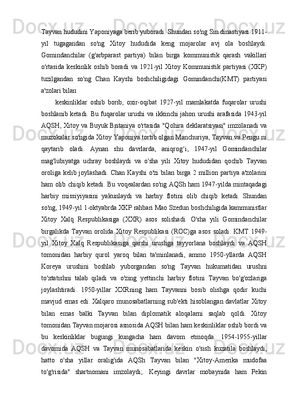 Tayvan hududini Yaponiyaga berib yuboradi. Shundan so'ng Sin dinastiyasi 1911-
yil   tugagandan   so'ng   Xitoy   hududida   keng   mojarolar   avj   ola   boshlaydi.
Gomindanchilar   (g'arbparast   partiya)   bilan   birga   kommunistik   qarash   vakillari
o'rtasida   keskinlik   oshib   boradi   va  1921-yil   Xitoy   Kommunistik  partiyasi   (XKP)
tuzilgandan   so'ng   Chan   Kayshi   boshchiligidagi   Gomindanchi(KMT)   partiyasi
a'zolari bilan
keskinliklar   oshib   borib,   oxir-oqibat   1927-yil   mamlakatda   fuqarolar   urushi
boshlanib ketadi. Bu fuqarolar urushi va ikkinchi jahon urushi arafasida 1943-yil
AQSH, Xitoy va Buyuk Britaniya o'rtasida "Qohira deklaratsiyasi" imzolanadi va
muzokalar so'ngida Xitoy Yaponiya tortib olgan Manchuriya, Tayvan va Pengu ni
qaytarib   oladi.   Aynan   shu   davrlarda,   aniqrog i,   1947-yil   Gomindanchilarʻ
mag'lubiyatga   uchray   boshlaydi   va   o'sha   yili   Xitoy   hududidan   qochib   Tayvan
oroliga kelib joylashadi. Chan Kayshi o'zi bilan birga 2 million partiya a'zolarini
ham olib chiqib ketadi. Bu voqealardan so'ng AQSh ham 1947-yilda mintaqadagi
harbiy   missiyiyasini   yakunlaydi   va   harbiy   flotini   olib   chiqib   ketadi.   Shundan
so'ng, 1949-yil 1-oktyabrda XKP rahbari Mao Szedun boshchiligida kammunistlar
Xitoy   Xalq   Respublikasiga   (XXR)   asos   solishadi.   O'sha   yili   Gomindanchilar
birgalikda   Tayvan   orolida   Xitoy   Respublikasi   (ROC)ga   asos   soladi.   KMT   1949-
yil   Xitoy   Xalq   Respublikasiga   qarshi   urushga   tayyorlana   boshlaydi   va   AQSH
tomonidan   harbiy   qurol   yaroq   bilan   ta'minlanadi,   ammo   1950-yllarda   AQSH
Koreya   urushini   boshlab   yuborgandan   so'ng   Tayvan   hukumatidan   urushni
to'xtatishni   talab   qiladi   va   o'zing   yettinchi   harbiy   flotini   Tayvan   bo'g'ozlariga
joylashtiradi.   1950-yillar   XXRning   ham   Tayvanni   bosib   olishga   qodir   kuchi
mavjud emas edi. Xalqaro munosabatlarning sub'ekti hisoblangan davlatlar Xitoy
bilan   emas   balki   Tayvan   bilan   diplomatik   aloqalarni   saqlab   qoldi.   Xitoy
tomonidan Tayvan mojarosi asnosida AQSH bilan ham keskinliklar oshib bordi va
bu   keskinliklar   bugungi   kungacha   ham   davom   etmoqda.   1954-1955-yillar
davomida   AQSH   va   Tayvan   munosabatlarida   keskin   o'sish   kuzatila   boshlaydi,
hatto   o'sha   yillar   oralig'ida   AQSh   Tayvan   bilan   "Xitoy-Amerika   mudofaa
to'g'risida"   shartnomani   imzolaydi;.   Keyingi   davrlar   mobaynida   ham   Pekin 