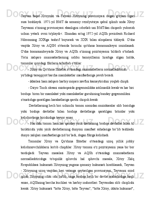 Tayvan   faqat   Xitoyniki   va   Tayvan   Xitoyning   provinsiyasi   degan   g'oyani   ilgari
sura   boshlaydi.   1971-yil   BMT   da   umumiy  rezolyutsiya   qabul   qilinib   unda   Xitoy
Tayvanni o'zining provinsiyasi ekanligini isbotlab uni BMTdan chiqarib yuborish
uchun   yetarli   ovoz   to'playdi<.   Shundan   so'ng   1972-yil   AQSh   prezidenti   Richard
Niksonning   XXRga   tashrif   buyuradi   va   XXR   bilan   aloqalarni   tiklaydi.   O'sha
vaqtda   Xitoy   va   AQSH   o'rtasida   birinchi   qo'shma   kommunikeysi   imzolanadi.
O'sha   kommunikeysida   Xitoy   va   AQSh   o'zining   pozitsiyasini   bildirib   o'tishadi.
Ya'ni   xalqaro   munosabatlarning   ushbu   tamoyillarini   hisobga   olgan   holda,
tomonlar quyidagi fikrlarni ta'kidlab o'tdilar:
- Xitoy va Qo'shma Shtatlar o'rtasidagi munosabatlarni normallashtirish 
yo'lidagi taraqqiyot barcha mamlakatlar manfaatlariga javob beradi.
- ikkalasi ham xalqaro harbiy mojaro xavfini kamaytirishni yoqlab chiqdi.
- Osiyo-Tinch okeani mintaqasida gegemonlikka intilmaslik kerak va har biri 
boshqa  biron bir mamlakat yoki mamlakatlar guruhining bunday gegemonlikni 
o'rnatishga qaratilgan harakatlariga qarshi chiqish kerak.
  Davlatlarning hech biri uchinchi tomon nomidan muzokaralar olib borishga
yoki   boshqa   davlatlar   bilan   boshqa   davlatlarga   qaratilgan   bitimlar   yoki
kelishuvlarga kirishishga tayyor emas.
- Har ikki tomon ham har qanday yirik davlatning boshqa davlatlar bilan til
biriktirishi   yoki   yirik   davlatlarning   dunyoni   manfaat   sohalariga   bo‘lib   tashlashi
dunyo xalqlari manfaatlariga zid bo‘ladi, degan fikrga kelishadi.
Tomonlar   Xitoy   va   Qo'shma   Shtatlar   o'rtasidagi   uzoq   yillik   jiddiy
kelishmovchiliklarni ko'rib chiqdilar. Xitoy tomoni o'z pozitsiyasini  yana bir bor
tasdiqladi:   Tayvan   masalasi   Xitoy   va   AQSh   o'rtasidagi   munosabatlarni
normallashtirishga   to'sqinlik   qiluvchi   hal   qiluvchi   masala,   Xitoy   Xalq
Respublikasi hukumati Xitoyning yagona qonuniy hukumati hisoblanadi, Tayvan
-   Xitoyning   uzoq   vaqtdan   beri   vatanga   qaytarilgan   provinsiyasi,   Tayvanni   ozod
qilish Xitoyning ichki ishi bo'lib, unga boshqa hech bir davlat aralashishga haqli
emas, AQShning barcha kuchlari va harbiy inshootlari Tayvandan olib chiqilishi
kerak. Xitoy hukumati "bitta Xitoy, bitta Tayvan", "bitta Xitoy, ikkita hukumat", 