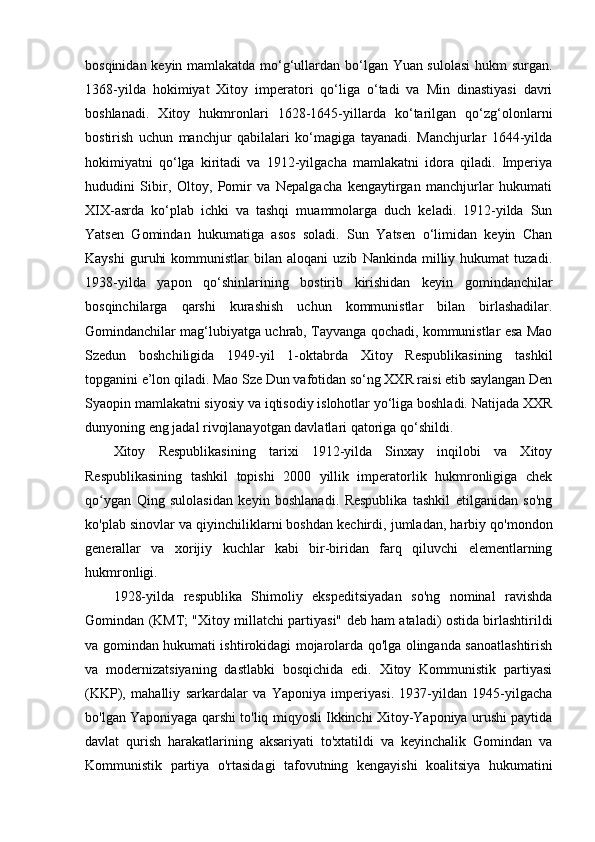 bosqinidan keyin mamlakatda mo‘g‘ullardan bo‘lgan Yuan sulolasi  hukm surgan.
1368-yilda   hokimiyat   Xitoy   imperatori   qo‘liga   o‘tadi   va   Min   dinastiyasi   davri
boshlanadi.   Xitoy   hukmronlari   1628-1645-yillarda   ko‘tarilgan   qo‘zg‘olonlarni
bostirish   uchun   manchjur   qabilalari   ko‘magiga   tayanadi.   Manchjurlar   1644-yilda
hokimiyatni   qo‘lga   kiritadi   va   1912-yilgacha   mamlakatni   idora   qiladi.   Imperiya
hududini   Sibir,   Oltoy,   Pomir   va   Nepalgacha   kengaytirgan   manchjurlar   hukumati
XIX-asrda   ko‘plab   ichki   va   tashqi   muammolarga   duch   keladi.   1912-yilda   Sun
Yatsen   Gomindan   hukumatiga   asos   soladi.   Sun   Yatsen   o‘limidan   keyin   Chan
Kayshi   guruhi   kommunistlar   bilan   aloqani   uzib   Nankinda   milliy   hukumat   tuzadi.
1938-yilda   yapon   qo‘shinlarining   bostirib   kirishidan   keyin   gomindanchilar
bosqinchilarga   qarshi   kurashish   uchun   kommunistlar   bilan   birlashadilar.
Gomindanchilar mag‘lubiyatga uchrab, Tayvanga qochadi, kommunistlar esa Mao
Szedun   boshchiligida   1949-yil   1-oktabrda   Xitoy   Respublikasining   tashkil
topganini e’lon qiladi. Mao Sze Dun vafotidan so‘ng XXR raisi etib saylangan Den
Syaopin mamlakatni siyosiy va iqtisodiy islohotlar yo‘liga boshladi. Natijada XXR
dunyoning eng jadal rivojlanayotgan davlatlari qatoriga qo‘shildi.
Xitoy   Respublikasining   tarixi   1912-yilda   Sinxay   inqilobi   va   Xitoy
Respublikasining   tashkil   topishi   2000   yillik   imperatorlik   hukmronligiga   chek
qo ygan   Qing   sulolasidan   keyin   boshlanadi.   Respublika   tashkil   etilganidan   so'ngʻ
ko'plab sinovlar va qiyinchiliklarni   boshdan kechirdi,  jumladan, harbiy qo'mondon
generallar   va   xorijiy   kuchlar   kabi   bir-biridan   farq   qiluvchi   elementlarning
hukmronligi.
1928-yilda   respublika   Shimoliy   ekspeditsiyadan   so'ng   nominal   ravishda
Gomindan (KMT; "Xitoy millatchi partiyasi" deb ham ataladi) ostida birlashtirildi
va gomindan hukumati ishtirokidagi mojarolarda qo'lga olinganda sanoatlashtirish
va   modernizatsiyaning   dastlabki   bosqichida   edi.   Xitoy   Kommunistik   partiyasi
(KKP),   mahalliy   sarkardalar   va   Yaponiya   imperiyasi.   1937-yildan   1945-yilgacha
bo'lgan Yaponiyaga qarshi to'liq miqyosli Ikkinchi Xitoy-Yaponiya urushi paytida
davlat   qurish   harakatlarining   aksariyati   to'xtatildi   va   keyinchalik   Gomindan   va
Kommunistik   partiya   o'rtasidagi   tafovutning   kengayishi   koalitsiya   hukumatini 