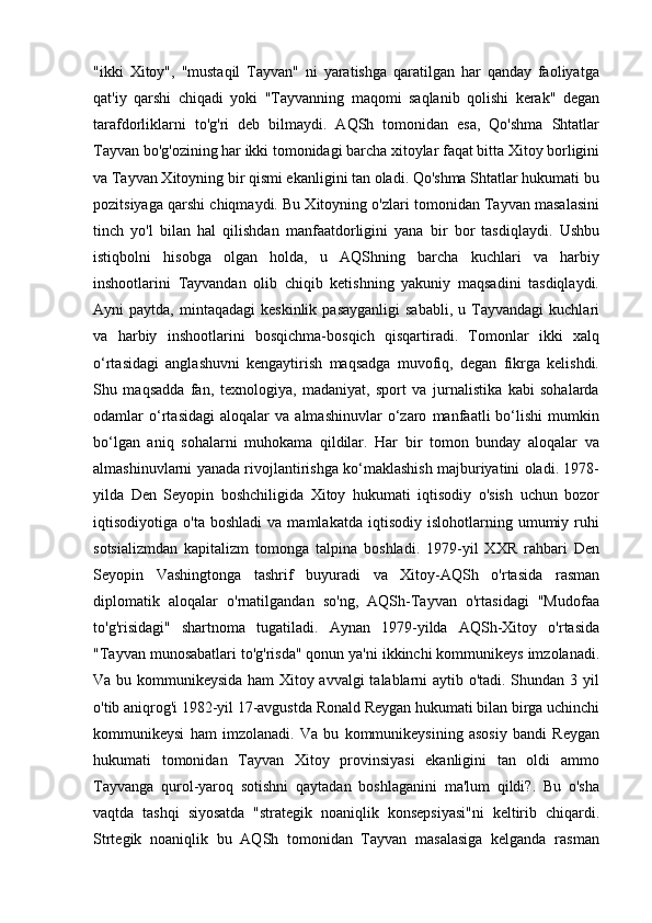 "ikki   Xitoy",   "mustaqil   Tayvan"   ni   yaratishga   qaratilgan   har   qanday   faoliyatga
qat'iy   qarshi   chiqadi   yoki   "Tayvanning   maqomi   saqlanib   qolishi   kerak"   degan
tarafdorliklarni   to'g'ri   deb   bilmaydi.   AQSh   tomonidan   esa,   Qo'shma   Shtatlar
Tayvan bo'g'ozining har ikki tomonidagi barcha xitoylar faqat bitta Xitoy borligini
va Tayvan Xitoyning bir qismi ekanligini tan oladi. Qo'shma Shtatlar hukumati bu
pozitsiyaga qarshi chiqmaydi. Bu Xitoyning o'zlari tomonidan Tayvan masalasini
tinch   yo'l   bilan   hal   qilishdan   manfaatdorligini   yana   bir   bor   tasdiqlaydi.   Ushbu
istiqbolni   hisobga   olgan   holda,   u   AQShning   barcha   kuchlari   va   harbiy
inshootlarini   Tayvandan   olib   chiqib   ketishning   yakuniy   maqsadini   tasdiqlaydi.
Ayni   paytda,  mintaqadagi  keskinlik   pasayganligi  sababli,  u  Tayvandagi   kuchlari
va   harbiy   inshootlarini   bosqichma-bosqich   qisqartiradi.   Tomonlar   ikki   xalq
o‘rtasidagi   anglashuvni   kengaytirish   maqsadga   muvofiq,   degan   fikrga   kelishdi.
Shu   maqsadda   fan,   texnologiya,   madaniyat,   sport   va   jurnalistika   kabi   sohalarda
odamlar   o‘rtasidagi   aloqalar   va   almashinuvlar   o‘zaro   manfaatli   bo‘lishi   mumkin
bo‘lgan   aniq   sohalarni   muhokama   qildilar.   Har   bir   tomon   bunday   aloqalar   va
almashinuvlarni yanada rivojlantirishga ko‘maklashish majburiyatini oladi. 1978-
yilda   Den   Seyopin   boshchiligida   Xitoy   hukumati   iqtisodiy   o'sish   uchun   bozor
iqtisodiyotiga  o'ta   boshladi   va   mamlakatda   iqtisodiy  islohotlarning   umumiy  ruhi
sotsializmdan   kapitalizm   tomonga   talpina   boshladi.   1979-yil   XXR   rahbari   Den
Seyopin   Vashingtonga   tashrif   buyuradi   va   Xitoy-AQSh   o'rtasida   rasman
diplomatik   aloqalar   o'rnatilgandan   so'ng,   AQSh-Tayvan   o'rtasidagi   "Mudofaa
to'g'risidagi"   shartnoma   tugatiladi.   Aynan   1979-yilda   AQSh-Xitoy   o'rtasida
"Tayvan munosabatlari to'g'risda" qonun ya'ni ikkinchi kommunikeys imzolanadi.
Va bu kommunikeysida ham Xitoy avvalgi talablarni aytib o'tadi. Shundan 3 yil
o'tib aniqrog'i 1982-yil 17-avgustda Ronald Reygan hukumati bilan birga uchinchi
kommunikeysi   ham   imzolanadi.   Va   bu   kommunikeysining   asosiy   bandi   Reygan
hukumati   tomonidan   Tayvan   Xitoy   provinsiyasi   ekanligini   tan   oldi   ammo
Tayvanga   qurol-yaroq   sotishni   qaytadan   boshlaganini   ma'lum   qildi?.   Bu   o'sha
vaqtda   tashqi   siyosatda   "strategik   noaniqlik   konsepsiyasi"ni   keltirib   chiqardi.
Strtegik   noaniqlik   bu   AQSh   tomonidan   Tayvan   masalasiga   kelganda   rasman 