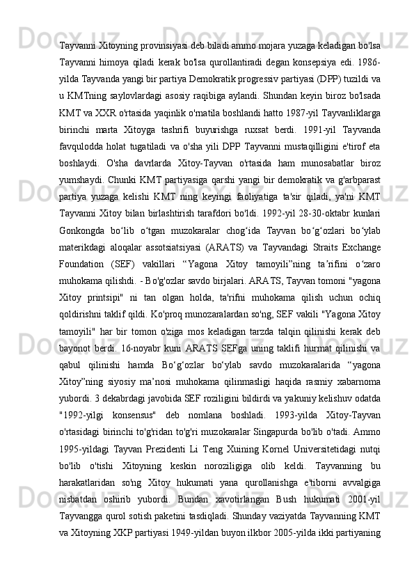 Tayvanni Xitoyning provinsiyasi deb biladi ammo mojara yuzaga keladigan bo'lsa
Tayvanni   himoya   qiladi   kerak   bo'lsa   qurollantiradi   degan   konsepsiya   edi.   1986-
yilda Tayvanda yangi bir partiya Demokratik progressiv partiyasi (DPP) tuzildi va
u KMTning saylovlardagi  asosiy  raqibiga aylandi. Shundan keyin biroz bo'lsada
KMT va XXR o'rtasida yaqinlik o'rnatila boshlandi hatto 1987-yil Tayvanliklarga
birinchi   marta   Xitoyga   tashrifi   buyurishga   ruxsat   berdi.   1991-yil   Tayvanda
favqulodda   holat   tugatiladi   va   o'sha   yili   DPP   Tayvanni   mustaqilligini   e'tirof   eta
boshlaydi.   O'sha   davrlarda   Xitoy-Tayvan   o'rtasida   ham   munosabatlar   biroz
yumshaydi.  Chunki   KMT   partiyasiga  qarshi  yangi  bir   demokratik  va   g'arbparast
partiya   yuzaga   kelishi   KMT   ning   keyingi   faoliyatiga   ta'sir   qiladi,   ya'ni   KMT
Tayvanni  Xitoy bilan  birlashtirish  tarafdori   bo'ldi. 1992-yil  28-30-oktabr   kunlari
Gonkongda   bo lib   o tgan   muzokaralar   chog ida   Tayvan   bo g ozlari   bo ylabʻ ʻ ʻ ʻ ʻ ʻ
materikdagi   aloqalar   assotsiatsiyasi   (ARATS)   va   Tayvandagi   Straits   Exchange
Foundation   (SEF)   vakillari   “Yagona   Xitoy   tamoyili”ning   ta rifini   o zaro	
ʼ ʻ
muhokama qilishdi. - Bo'g'ozlar savdo birjalari. ARATS, Tayvan tomoni "yagona
Xitoy   printsipi"   ni   tan   olgan   holda,   ta'rifni   muhokama   qilish   uchun   ochiq
qoldirishni taklif qildi. Ko'proq munozaralardan so'ng, SEF vakili "Yagona Xitoy
tamoyili"   har   bir   tomon   o'ziga   mos   keladigan   tarzda   talqin   qilinishi   kerak   deb
bayonot   berdi.   16-noyabr   kuni   ARATS   SEFga   uning   taklifi   hurmat   qilinishi   va
qabul   qilinishi   hamda   Bo‘g‘ozlar   bo‘ylab   savdo   muzokaralarida   “yagona
Xitoy”ning   siyosiy   ma’nosi   muhokama   qilinmasligi   haqida   rasmiy   xabarnoma
yubordi. 3 dekabrdagi javobida SEF roziligini bildirdi va yakuniy kelishuv odatda
"1992-yilgi   konsensus"   deb   nomlana   boshladi.   1993-yilda   Xitoy-Tayvan
o'rtasidagi  birinchi   to'g'ridan  to'g'ri   muzokaralar  Singapurda  bo'lib  o'tadi.  Ammo
1995-yildagi   Tayvan   Prezidenti   Li   Teng   Xuining   Kornel   Universitetidagi   nutqi
bo'lib   o'tishi   Xitoyning   keskin   noroziligiga   olib   keldi.   Tayvanning   bu
harakatlaridan   so'ng   Xitoy   hukumati   yana   qurollanishga   e'tiborni   avvalgiga
nisbatdan   oshirib   yubordi.   Bundan   xavotirlangan   Bush   hukumati   2001-yil
Tayvangga qurol sotish paketini tasdiqladi. Shunday vaziyatda Tayvanning KMT
va Xitoyning XKP partiyasi 1949-yildan buyon ilkbor 2005-yilda ikki partiyaning 