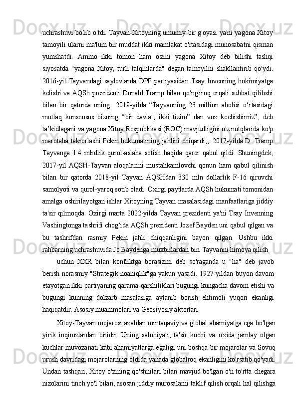 uchrashuvi bo'lib o'tdi. Tayvan-Xitoyning umumiy bir g'oyasi ya'ni yagona Xitoy
tamoyili ularni ma'lum bir muddat ikki mamlakat o'rtasidagi munosabatni qisman
yumshatdi.   Ammo   ikki   tomon   ham   o'zini   yagona   Xitoy   deb   bilishi   tashqi
siyosatda   "yagona   Xitoy,   turli   talqinlarda"   degan   tamoyilni   shakllantirib   qo'ydi.
2016-yil   Tayvandagi   saylovlarda   DPP   partiyasidan   Tsay   Invenning   hokimiyatga
kelishi va AQSh prezidenti  Donald Tramp bilan qo'ng'iroq orqali suhbat qilibshi
bilan   bir   qatorda   uning     2019-yilda   “Tayvanning   23   million   aholisi   o‘rtasidagi
mutlaq   konsensus   bizning   “bir   davlat,   ikki   tizim”   dan   voz   kechishimiz”,   deb
ta’kidlagani va yagona Xitoy Respublikasi (ROC) mavjudligini o'z nutqlarida ko'p
marotaba takrorlashi Pekin hukumatining jahlini chiqardi;;. 2017-yilda D. Tramp
Tayvanga   1.4   mlrdlik   qurol-aslaha   sotish   haqida   qaror   qabul   qildi.   Shuningdek,
2017-yil   AQSH-Tayvan   aloqalarini   mustahkamlovchi   qonun   ham   qabul   qilinish
bilan   bir   qatorda   2018-yil   Tayvan   AQSHdan   330   mln   dollarlık   F-16   qiruvchi
samolyoti va qurol-yaroq sotib oladi. Oxirgi paytlarda AQSh hukumati tomonidan
amalga oshirilayotgan ishlar Xitoyning Tayvan masalasidagi manfaatlariga jiddiy
ta'sir qilmoqda. Oxirgi marta 2022-yilda Tayvan prezidenti ya'ni Tsay Invenning
Vashingtonga tashrifi chog ida AQSh prezidenti Jozef Bayden uni qabul qilgan vaʻ
bu   tashrifdan   rasmiy   Pekin   jahli   chiqqanligini   bayon   qilgan.   Ushbu   ikki
rahbarning uchrashuvida Jo Baydenga muxbirlardan biri Tayvanni himoya qilish
uchun   XXR   bilan   konfliktga   borasizmi   deb   so'raganda   u   "ha"   deb   javob
berish norasmiy "Strategik noaniqlik"ga yakun yasadi. 1927-yildan buyon davom
etayotgan ikki partiyaning qarama-qarshiliklari bugungi kungacha davom etishi va
bugungi   kunning   dolzarb   masalasiga   aylanib   borish   ehtimoli   yuqori   ekanligi
haqiqatdir. Asosiy muammolari va Geosiyosiy aktorlari.
Xitoy-Tayvan mojarosi azaldan mintaqaviy va global ahamiyatga ega bo'lgan
yirik   inqirozlardan   biridir.   Uning   salohiyati,   ta'sir   kuchi   va   o'zida   jamlay   olgan
kuchlar muvozanati kabi ahamiyatlarga egaligi uni boshqa bir mojarolar va Sovuq
urush davridagi mojarolarning oldida yanada globalroq ekanligini ko'rsatib qo'yadi.
Undan tashqari, Xitoy o'zining qo'shnilari bilan mavjud bo'lgan o'n to'rtta chegara
nizolarini tinch yo'l bilan, asosan jiddiy murosalarni taklif qilish orqali hal qilishga 