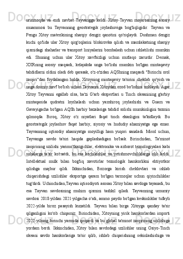 urinmoqda   va   endi   navbat   Tayvangga   keldi.   Xitoy-Tayvan   mojarosining   asosiy
muammosi   bu   Tayvanning   geostrategik   joylashuviga   bog'liqligidir.   Tayvan   va
Pengu   Xitoy   materikining   sharqiy   dengiz   qanotini   qo'riqlaydi.   Dushman   dengiz
kuchi   qo'lida   ular   Xitoy   qirg'oqlarini   blokirovka   qilish   va   mamlakatning   sharqiy
qismidagi shaharlar va transport liniyalarini bombalash uchun ishlatilishi mumkin
edi.   Shuning   uchun   ular   Xitoy   xavfsizligi   uchun   mutlaqo   zarurdir.   Demak,
XXRning   asosiy   maqsadi,   kelajakda   unga   bo'lishi   mumkin   bo'lgan   mintaqaviy
tahdidlarni oldini oladi deb qarasak, o'z-o'zidan AQShning maqsadi "Birinchi orol
zanjiri"dan   foydalangan   holda,   Xitoyning   mintaqaviy   ta'sirini   cheklab   qo'yish   va
unga doimiy xavf bo'lish uchun Tayvanni Xitoydan ozod bo'lishini xohlaydi. Agar
Xitoy   Tayvanni   egallab   olsa,   ba'zi   G'arb   ekspertlari   u   Tinch   okeanining   g'arbiy
mintaqasida   qudratni   loyihalash   uchun   yaxshiroq   joylashishi   va   Guam   va
Gavayigacha bo'lgan AQSh harbiy bazalariga tahdid solishi  mumkinligini taxmin
qilmoqda.   Biroq,   Xitoy   o'z   niyatlari   faqat   tinch   ekanligini   ta'kidlaydi.   Bu
geostrategik   joylashuv   faqat   harbiy,   siyosiy   va   hududiy   ahamiyatga   ega   emas.
Tayvanning   iqtisodiy   ahamiyatga   moyilligi   ham   yuqori   sanaladi.   Misol   uchun,
Tayvanga   savdo   ta'siri   haqida   gaplashadigan   bo'lsak.   Birinchidan,   Ta'minot
zanjirining uzilishi yarimo'tkazgichlar, elektronika va axborot texnologiyalari kabi
sohalarga   ta'sir   ko'rsatdi,   bu   esa   kechikishlar   va   yetishmovchiliklarga   olib   keldi.
Intellektual   mulk   bilan   bog'liq   xavotirlar   texnologik   hamkorlikni   ehtiyotkor
qilishga   majbur   qildi.   Ikkinchidan,   Bozorga   kirish   cheklovlari   va   ishlab
chiqarishdagi   uzilishlar   eksportga   qaram   bo'lgan   tarmoqlar   uchun   qiyinchiliklar
tug'dirdi. Uchinchidan,Tayvan iqtisodiyoti asosan Xitoy bilan savdoga tayanadi, bu
esa   Tayvan   savdosining   muhim   qismini   tashkil   qiladi.   Tayvanning   umumiy
savdosi 2018-yildan 2021-yilgacha o'sdi, ammo paydo bo'lgan keskinliklar tufayli
2022-yilda   biroz   pasayish   kuzatildi.   Tayvan   bilan   birga   Xitoyga   qanday   ta'sir
qilganligini   ko'rib   chiqamiz.   Birinchidan,   Xitoyning   yirik   hamkorlardan   importi
2022-yilning birinchi yarmida qisqardi va bu global ta'minot zanjirining uzilishiga
yordam   berdi.   Ikkinchidan,   Xitoy   bilan   savdodagi   uzilishlar   uning   Osiyo-Tinch
okeani   savdo   hamkorlariga   ta'sir   qilib,   ishlab   chiqarishning   sekinlashishiga   va 