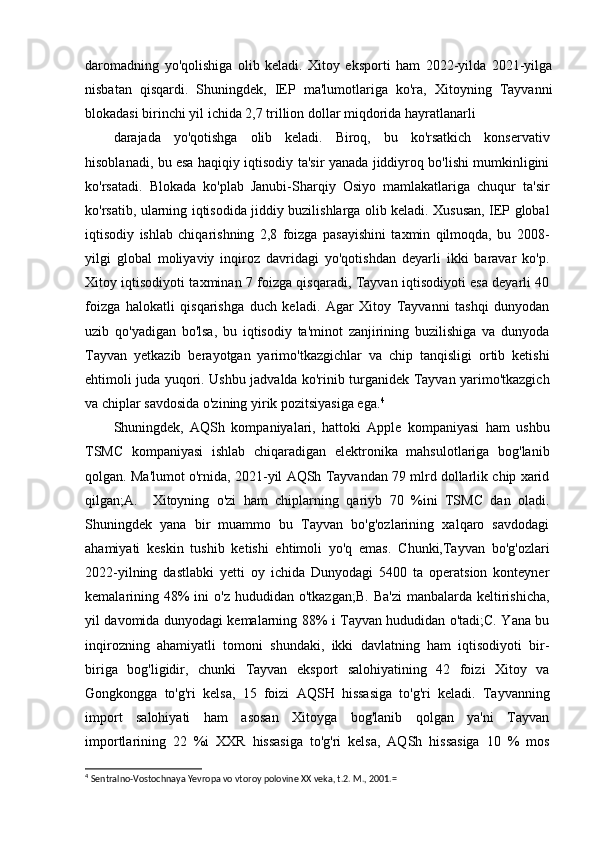 daromadning   yo'qolishiga   olib   keladi.   Xitoy   eksporti   ham   2022-yilda   2021-yilga
nisbatan   qisqardi.   Shuningdek,   IEP   ma'lumotlariga   ko'ra,   Xitoyning   Tayvanni
blokadasi birinchi yil ichida 2,7 trillion dollar miqdorida hayratlanarli
darajada   yo'qotishga   olib   keladi.   Biroq,   bu   ko'rsatkich   konservativ
hisoblanadi, bu esa haqiqiy iqtisodiy ta'sir yanada jiddiyroq bo'lishi mumkinligini
ko'rsatadi.   Blokada   ko'plab   Janubi-Sharqiy   Osiyo   mamlakatlariga   chuqur   ta'sir
ko'rsatib, ularning iqtisodida jiddiy buzilishlarga olib keladi. Xususan, IEP global
iqtisodiy   ishlab   chiqarishning   2,8   foizga   pasayishini   taxmin   qilmoqda,   bu   2008-
yilgi   global   moliyaviy   inqiroz   davridagi   yo'qotishdan   deyarli   ikki   baravar   ko'p.
Xitoy iqtisodiyoti taxminan 7 foizga qisqaradi, Tayvan iqtisodiyoti esa deyarli 40
foizga   halokatli   qisqarishga   duch   keladi.   Agar   Xitoy   Tayvanni   tashqi   dunyodan
uzib   qo'yadigan   bo'lsa,   bu   iqtisodiy   ta'minot   zanjirining   buzilishiga   va   dunyoda
Tayvan   yetkazib   berayotgan   yarimo'tkazgichlar   va   chip   tanqisligi   ortib   ketishi
ehtimoli juda yuqori. Ushbu jadvalda ko'rinib turganidek Tayvan yarimo'tkazgich
va chiplar savdosida o'zining yirik pozitsiyasiga ega. 4
Shuningdek,   AQSh   kompaniyalari,   hattoki   Apple   kompaniyasi   ham   ushbu
TSMC   kompaniyasi   ishlab   chiqaradigan   elektronika   mahsulotlariga   bog'lanib
qolgan. Ma'lumot o'rnida, 2021-yil AQSh Tayvandan 79 mlrd dollarlik chip xarid
qilgan;A.     Xitoyning   o'zi   ham   chiplarning   qariyb   70   %ini   TSMC   dan   oladi.
Shuningdek   yana   bir   muammo   bu   Tayvan   bo'g'ozlarining   xalqaro   savdodagi
ahamiyati   keskin   tushib   ketishi   ehtimoli   yo'q   emas.   Chunki,Tayvan   bo'g'ozlari
2022-yilning   dastlabki   yetti   oy   ichida   Dunyodagi   5400   ta   operatsion   konteyner
kemalarining 48%  ini  o'z  hududidan  o'tkazgan;B.  Ba'zi   manbalarda keltirishicha,
yil davomida dunyodagi kemalarning 88% i Tayvan hududidan o'tadi;C. Yana bu
inqirozning   ahamiyatli   tomoni   shundaki,   ikki   davlatning   ham   iqtisodiyoti   bir-
biriga   bog'ligidir,   chunki   Tayvan   eksport   salohiyatining   42   foizi   Xitoy   va
Gongkongga   to'g'ri   kelsa,   15   foizi   AQSH   hissasiga   to'g'ri   keladi.   Tayvanning
import   salohiyati   ham   asosan   Xitoyga   bog'lanib   qolgan   ya'ni   Tayvan
importlarining   22   %i   XXR   hissasiga   to'g'ri   kelsa,   AQSh   hissasiga   10   %   mos
4
  Sentralno-Vostochnaya Yevropa vo vtoroy polovine  XX veka, t.2. M., 2001.= 