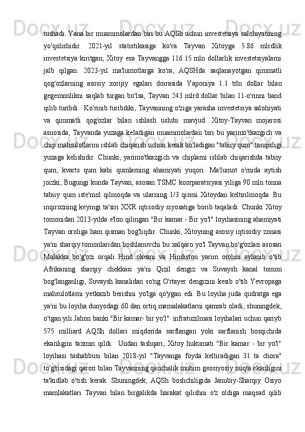 tushadi. Yana bir muammolardan biri bu AQSh uchun investetsiya salohiyatining
yo'qolishidir.   2021-yil   statistikasiga   ko'ra   Tayvan   Xitoyga   5.86   mlrdlik
investetsiya   kiritgan,  Xitoy  esa  Tayvangga  116.15  mln  dollarlık  investetsiyalarni
jalb   qilgan.   2023-yil   ma'lumotlarga   ko'ra,   AQSHda   saqlanayotgan   qimmatli
qog'ozlarning   asosiy   xorijiy   egalari   doirasida   Yaponiya   1.1   trln   dollar   bilan
gegemonlikni saqlab  turgan bo'lsa, Tayvan 243 mlrd dollar  bilan 11-o'rinni band
qilib turibdi.  Ko'rinib turibdiki, Tayvanning o'ziga yarasha investetsiya salohiyati
va   qimmatli   qog'ozlar   bilan   ishlash   uslubi   mavjud.   Xitoy-Tayvan   mojarosi
asnosida,   Tayvanda  yuzaga  keladigan  muammolardan  biri  bu  yarimo'tkazgich  va
chip mahsulotlarini ishlab chiqarish uchun kerak bo'ladigan "tabiiy qum" tanqisligi
yuzaga   kelishidir.   Chunki,   yarimo'tkazgich   va   chiplarni   ishlab   chiqarishda   tabiiy
qum,   kvarts   qum   kabi   qumlarning   ahamiyati   yuqori.   Ma'lumot   o'rnida   aytish
joizki, Bugungi kunda Tayvan, asosan TSMC koorparatsiyasi yiliga 90 mln tonna
tabiiy   qum   iste'mol   qilmoqda   va   ularning   1/3   qismi   Xitoydan   keltirilmoqda.   Bu
inqirozning keyingi ta'siri  XXR iqtisodiy siyosatiga borib taqaladi. Chunki Xitoy
tomonidan 2013-yilda e'lon qilingan "Bir kamar - Bir yo'l" loyihasining ahamiyati
Tayvan oroliga ham qisman bog'liqdir. Chunki, Xitoyning asosiy iqtisodiy zonasi
ya'ni sharqiy tomonlaridan boshlanuvchi bu xalqaro yo'l Tayvan bo'g'ozlari asosan
Malakka   bo'g'ozi   orqali   Hind   okeani   va   Hindiston   yarim   orolini   aylanib   o'tib
Afrikaning   sharqiy   chekkasi   ya'ni   Qizil   dengiz   va   Suvaysh   kanal   tomon
bog'langanligi, Suvaysh kanalidan so'ng O'rtayer dengizini kesib o'tib Yevropaga
mahsulotlarni   yetkazib   berishni   yo'lga   qo'ygan   edi.   Bu   loyiha   juda   qudratga   ega
ya'ni bu loyiha dunyodagi 60 dan ortiq mamalakatlarni qamrab oladi, shuningdek,
o'tgan yili Jahon banki "Bir kamar- bir yo'l"  infratuzilmasi loyihalari uchun qariyb
575   milliard   AQSh   dollari   miqdorida   sarflangan   yoki   sarflanish   bosqichida
ekanligini   taxmin   qildi.     Undan   tashqari,   Xitoy   hukumati   "Bir   kamar   -   bir   yo'l"
loyihasi   tashabbusi   bilan   2018-yil   "Tayvanga   foyda   keltiradigan   31   ta   chora"
to'g'risidagi qarori bilan Tayvanning qanchalik muhim geosiyosiy nuqta ekanligini
ta'kidlab   o'tish   kerak.   Shuningdek,   AQSh   boshchiligida   Janubiy-Sharqiy   Osiyo
mamlakatlari   Tayvan   bilan   birgalikda   harakat   qilishni   o'z   oldiga   maqsad   qilib 