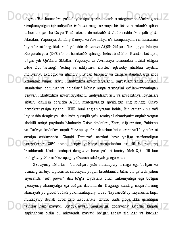 olgan.   "Bir   kamar-bir   yo'l"   loyihasiga   qarshi   kurash   strategiyasida   Vashington
rivojlanayotgan   iqtisodiyotlar   infratuzilmaga   sarmoya   kiritishda   hamkorlik   qilish
uchun bir qancha Osiyo-Tinch okeani demokratik davlatlari ishtirokini jalb qildi.
Masalan, Yaponiya, Janubiy Koreya va Avstraliya o'z kompaniyalari infratuzilma
loyihalarini   birgalikda   moliyalashtirish   uchun   AQSh   Xalqaro   Taraqqiyot   Moliya
Korporatsiyasi  (DFC)   bilan   hamkorlik  qilishga   kelishib  oldilar.  Bundan  tashqari,
o'tgan   yili   Qo'shma   Shtatlar,   Yaponiya   va   Avstraliya   tomonidan   tashkil   etilgan
Blue   Dot   tarmog'i   "ochiq   va   inklyuziv,   shaffof,   iqtisodiy   jihatdan   foydali,
moliyaviy,   ekologik   va   ijtimoiy   jihatdan   barqaror   va   xalqaro   standartlarga   mos
keladigan   yuqori   sifatli   infratuzilma   investitsiyalarini   rag'batlantirishga   intiladi.
standartlar,   qonunlar   va   qoidalar."   Moviy   nuqta   tarmog'ini   qo'llab-quvvatlagan
Tayvan   infratuzilma   investitsiyalarini   moliyalashtirish   va   investitsiya   loyihalari
sifatini   oshirish   bo'yicha   AQSh   strategiyasiga   qo'shilgan   eng   so'nggi   Osiyo
demokratiyasiga   aylandi.   XXR   buni   anglab   yetgan   holda,   Bir   kamar   -   bir   yo'l
loyihasida dengiz yo'lidan ko'ra quruqlik ya'ni temiryo'l ahamiyatini anglab yetgan
shekilli   oxirgi   paytlarda   Markaziy   Osiyo   davlatlari,   Eron,   Afg oniston,   Pokistonʻ
va Turkiya davlatlari orqali Yevropaga chiqish uchun katta temir yo'l loyihalarini
amalga   oshirmoqda.   Chunki   Temiryo'l   narxlari   havo   yo'liga   sarflanadigan
xarajatlardan   80%   arzon,   dengiz   yo'lidagi   xarajatlardan   esa   50   %   arzonroq
hisoblanadi.   Undan   tashqari   dengiz   va   havo   yo'llari   temiryo'ldek   8,5   -   20   kun
oralig'ida yuklarni Yevropaga yetkazish salohiyatiga ega emas.
Geosiyosiy   aktorlar   -   bu   xalqaro   yoki   mintaqaviy   ta'sirga   ega   bo'lgan   va
o'zining  harbiy,  diplomatik  salohiyati   yuqori  hisoblanishi  bilan  bir   qatorda   jahon
siyosatida   "soft   power"   dan   to'g'ri   foydalana   olish   imkoniyatiga   ega   bo'lgan
geosiyosiy   ahamiyatga   ega   bo'lgan   davlatlardir.   Bugungi   kundagi   mojarolarning
ahamiyati yo global bo'ladi yoki mintaqaviy. Hozir Tayvan-Xitoy mojarosini faqat
mintaqaviy   deyish   biroz   xato   hisoblanadi,   chunki   unda   globallikka   qaratilgan
ta'sirlar   ham   mavjud.   Xitoy-Tayvan   mojarosiga   geosiyosiy   aktorlar   haqida
gapirishdan   oldin   bu   mintaqada   mavjud   bo'lgan   asosiy   zidliklar   va   kuchlar 