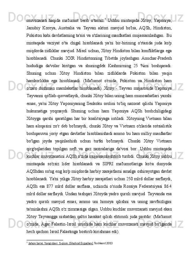 muvozanati   haqida   ma'lumot   berib   o'tamiz. 5
  Ushbu   mintaqada   Xitoy,   Yaponiya,
Janubiy   Koreya,   Australia   va   Tayvan   aktori   mavjud   bo'lsa,   AQSh,   Hindiston,
Pokiston kabi davlatlarning ta'siri va o'zlarining manfaatlari mujassamlashgan.  Bu
mintaqada   vaziyat   o'ta   chigal   hisoblanadi   ya'ni   bir-birining   o'rtasida   juda   ko'p
miqdorda zidliklar mavjud. Misol uchun, Xitoy Hindiston bilan konfliktlarga ega
hisoblanadi.   Chunki   XXR   Hindistonning   Tibetda   joylashgan   Anuchar-Pradesh
hududiga   da'volar   kiritgan   va   shuningdek   Kashmirning   25   %ini   boshqaradi.
Shuning   uchun   Xitoy   Hindiston   bilan   zidliklarda   Pokiston   bilan   yaqin
hamkorlikka   ega   hisoblanadi.   (Ma'lumot   o'rnida,   Pokiston   va   Hindiston   ham
o'zaro   dushman   mamlakatlar   hisoblanadi).   Xitoy   -   Tayvan   mojarosida   Yaponiya
Tayvanni qo'llab-quvvatlaydi, chunki Xitoy bilan uning ham munosabatlari yaxshi
emas,   ya'ni   Xitoy   Yaponiyaning   Senkoku   orolini   to'liq   nazorat   qilishi   Yaponiya
hukumatiga   yoqmaydi.   Shuning   uchun   ham   Yaponiya   AQSh   boshchiligidagi
Xitoyga   qarshi   qaratilgan   har   bir   koalitsiyaga   intiladi.   Xitoyning   Vietnam   bilan
ham   aloqasini   zo'r   deb   bo'lmaydi,   chunki   Xitoy   va   Vietnam   o'zlarida   sotsialistik
boshqaruvni joriy etgan davlatlar hisoblanishadi  ammo bu ham  milliy manfaatlar
bo'lgan   joyda   yaqinlashish   uchun   turtki   bo'lmaydi.   Chunki   Xitoy   Vietnam
qirg'oqlaridan   topilgan   neft   va   gaz   zaxiralariga   da'vosi   bor.   Ushbu   mintaqada
kuchlar muvozanatini AQSh o'zida mujassamlashtirib turibdi. Chunki Xitoy ushbu
mintaqada   so'zsiz   lider   hisoblanadi   va   SIPRI   ma'lumotlariga   ko'ra   dunyoda
AQShdan so'ng eng ko'p miqdorda harbiy xarajatlarni amalga oshirayotgan davlat
hisoblanadi. Ya'ni yiliga Xitoy harbiy xarajatlari uchun 250 mlrd dollar sarflaydi,
AQSh   esa   877   mlrd   dollar   sarflasa,   uchinchi   o'rinda   Rossiya   Federatsiyasi   86.4
mlrd dollar sarflaydi. Undan tashqari Xitoyda yadro quroli mavjud  Tayvanda esa
yadro   quroli   mavjud   emas,   ammo   uni   himoya   qilishni   va   uning   xavfsizligini
ta'minlashni AQSh o'z zimmasiga olgan. Ushbu kuchlar muvozanati mavjud ekan
Xitoy Tayvangga nisbatdan qaltis harakat qilish ehtimoli juda pastdir. (Ma'lumot
o'rnida,   Agar   Falastin-Isroil   urushida   ham   kuchlar   muvozanati   mavjud   bo'lganda
hech qachon Isroil Falastinga bostirib kirishmas edi).
5
  Jahon tarixi. Yangi davr. 1-qism. (Shuhrat Ergashev)  Toshkent 2013 