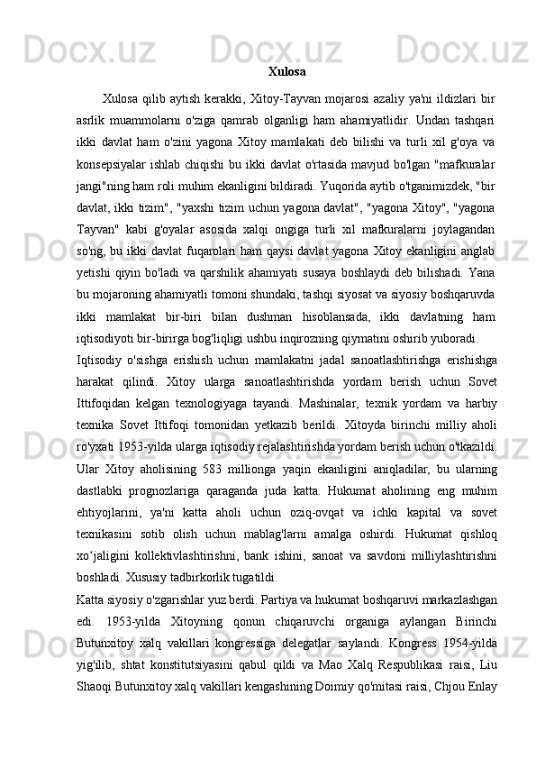Xulosa
Xulosa   qilib  aytish   kerakki,   Xitoy-Tayvan  mojarosi   azaliy   ya'ni   ildizlari   bir
asrlik   muammolarni   o'ziga   qamrab   olganligi   ham   ahamiyatlidir.   Undan   tashqari
ikki   davlat   ham   o'zini   yagona   Xitoy   mamlakati   deb   bilishi   va   turli   xil   g'oya   va
konsepsiyalar  ishlab chiqishi  bu ikki  davlat  o'rtasida  mavjud bo'lgan "mafkuralar
jangi"ning ham roli muhim ekanligini bildiradi. Yuqorida aytib o'tganimizdek, "bir
davlat, ikki tizim", "yaxshi tizim uchun yagona davlat", "yagona Xitoy", "yagona
Tayvan"   kabi   g'oyalar   asosida   xalqi   ongiga   turli   xil   mafkuralarni   joylagandan
so'ng, bu ikki  davlat  fuqarolari  ham  qaysi  davlat yagona Xitoy ekanligini anglab
yetishi   qiyin  bo'ladi   va  qarshilik   ahamiyati   susaya   boshlaydi   deb   bilishadi.   Yana
bu mojaroning ahamiyatli tomoni shundaki, tashqi siyosat va siyosiy boshqaruvda
ikki   mamlakat   bir-biri   bilan   dushman   hisoblansada,   ikki   davlatning   ham
iqtisodiyoti bir-birirga bog'liqligi ushbu inqirozning qiymatini oshirib yuboradi.
Iqtisodiy   o'sishga   erishish   uchun   mamlakatni   jadal   sanoatlashtirishga   erishishga
harakat   qilindi.   Xitoy   ularga   sanoatlashtirishda   yordam   berish   uchun   Sovet
Ittifoqidan   kelgan   texnologiyaga   tayandi.   Mashinalar,   texnik   yordam   va   harbiy
texnika   Sovet   Ittifoqi   tomonidan   yetkazib   berildi.   Xitoyda   birinchi   milliy   aholi
ro'yxati 1953-yilda ularga iqtisodiy rejalashtirishda yordam berish uchun o'tkazildi.
Ular   Xitoy   aholisining   583   millionga   yaqin   ekanligini   aniqladilar,   bu   ularning
dastlabki   prognozlariga   qaraganda   juda   katta.   Hukumat   aholining   eng   muhim
ehtiyojlarini,   ya'ni   katta   aholi   uchun   oziq-ovqat   va   ichki   kapital   va   sovet
texnikasini   sotib   olish   uchun   mablag'larni   amalga   oshirdi.   Hukumat   qishloq
xo jaligini   kollektivlashtirishni,   bank   ishini,   sanoat   va   savdoni   milliylashtirishniʻ
boshladi. Xususiy tadbirkorlik tugatildi.
Katta siyosiy o'zgarishlar yuz berdi. Partiya va hukumat boshqaruvi markazlashgan
edi.   1953-yilda   Xitoyning   qonun   chiqaruvchi   organiga   aylangan   Birinchi
Butunxitoy   xalq   vakillari   kongressiga   delegatlar   saylandi.   Kongress   1954-yilda
yig'ilib,   shtat   konstitutsiyasini   qabul   qildi   va   Mao   Xalq   Respublikasi   raisi,   Liu
Shaoqi Butunxitoy xalq vakillari kengashining Doimiy qo'mitasi raisi, Chjou Enlay 