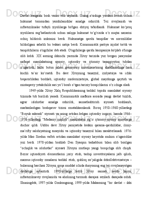 Davlat   kengashi   bosh   vaziri   etib   saylandi.   Uning   o'sishiga   yordam   berish   uchun
hukumat   tomonidan   yaxshilanishlar   amalga   oshirildi.   Tez   rivojlanish   va
infratuzilmalar   tufayli   ziyolilarga   bo'lgan   ehtiyoj   ta'kidlandi.   Hukumat   ko proqʻ
ziyolilarni   rag batlantirish   uchun   xalqqa   hukumat   to g risida   o z   nuqtai   nazarini	
ʻ ʻ ʻ ʻ
ochiq   bildirish   imkonini   berdi.   Hukumatga   qarshi   tanqidlar   va   noroziliklar
bildirilgani   sababli   bu   teskari   natija   berdi.   Kommunistik   partiya   xijolat   tortdi   va
tanqidchilarni o'ngchilar deb atadi. O'ngchilarga qarshi kampaniya ko'plab o'limga
olib   keldi.   XX   asrning   ikkinchi   yarmida   Xitoy   tarixida   yuz   bergan   jarayonlar
nafaqat   mamlakatning   siyosiy,   iqtisodiy   va   ijtimoiy   taraqqiyotini   tubdan
o‘zgartirdi,   balki   butun   jahon   geosiyosiy   muvozanatining   shakllanishiga   ham
kuchli   ta’sir   ko‘rsatdi.   Bu   davr   Xitoyning   tanazzul,   izolyatsiya   va   ichki
beqarorlikdan   boshlab,   iqtisodiy   modernizatsiya,   global   maydonga   qaytish   va
mintaqaviy yetakchilik sari yo‘l bosib o‘tgan tarixiy bosqichlarini o‘z ichiga oladi.
            1949-yilda   Xitoy   Xalq   Respublikasining   tashkil   topishi   mamlakat   siyosiy
tizimida   tub   burilish   yasadi.   Kommunistik   mafkura   asosida   yangi   davlat   tuzildi,
agrar   islohotlar   amalga   oshirildi,   sanoatlashtirish   siyosati   boshlanib,
markazlashgan   boshqaruv   tizimi   mustahkamlandi.   Biroq   1950–1960-yillardagi
“Buyuk sakrash” siyosati  va uning ortidan kelgan iqtisodiy inqiroz, hamda 1966–
1976-yillardagi   “Madaniy   inqilob”   mamlakatni   og‘ir   ijtimoiy-siyosiy   sinovlarga
duchor   qildi.   Ushbu   davr   Xitoy   jamiyatida   keskin   qarama-qarshiliklar,   ilmiy-
ma’rifiy   salohiyatning   susayishi   va   iqtisodiy   tanazzul   bilan   xarakterlanadi.   1976-
yilda   Mao   Szedun   vafoti   ortidan   mamlakat   siyosiy   hayotida   muhim   o‘zgarishlar
yuz   berdi.   1978-yildan   boshlab   Den   Syaopin   tashabbusi   bilan   olib   borilgan
“ochiqlik   va   islohotlar”   siyosati   Xitoyni   mutlaqo   yangi   bosqichga   olib   chiqdi.
Bozor   iqtisodiyoti   elementlarini   joriy   etish,   tashqi   investitsiyalarni   jalb   qilish,
maxsus   iqtisodiy   zonalarni   tashkil   etish,   qishloq   xo‘jaligida   dekollektivizatsiya   –
bularning barchasi Xitoyni qisqa muddat ichida dunyoning eng tez rivojlanayotgan
davlatiga   aylantirdi.   1990-yillarga   kelib   Xitoy   sanoati,   savdo   hajmi,
infratuzilmaviy rivojlanishi va aholining turmush darajasi sezilarli darajada oshdi.
Shuningdek,   1997-yilda   Gonkongning,   1999-yilda   Makaoning   “bir   davlat   –   ikki 