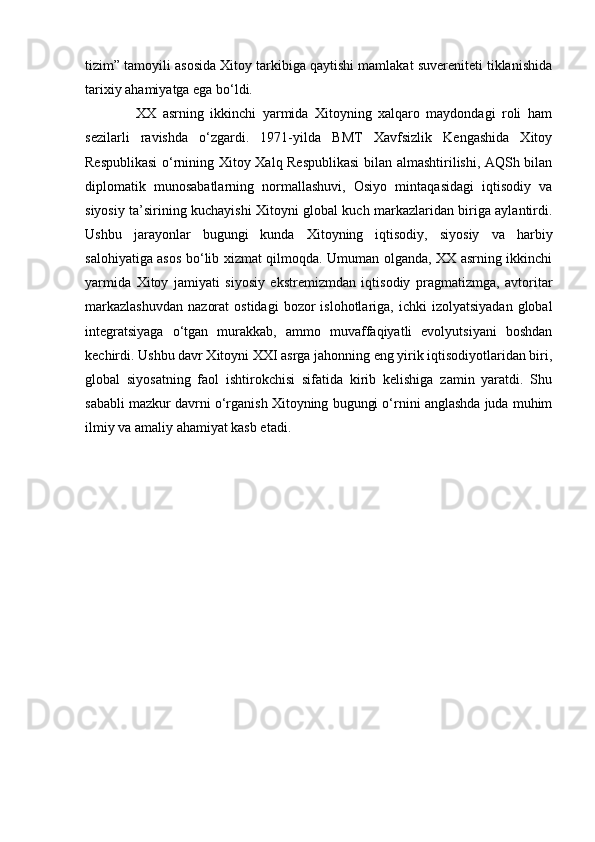 tizim” tamoyili asosida Xitoy tarkibiga qaytishi mamlakat suvereniteti tiklanishida
tarixiy ahamiyatga ega bo‘ldi.
                XX   asrning   ikkinchi   yarmida   Xitoyning   xalqaro   maydondagi   roli   ham
sezilarli   ravishda   o‘zgardi.   1971-yilda   BMT   Xavfsizlik   Kengashida   Xitoy
Respublikasi  o‘rnining Xitoy Xalq Respublikasi  bilan almashtirilishi, AQSh bilan
diplomatik   munosabatlarning   normallashuvi,   Osiyo   mintaqasidagi   iqtisodiy   va
siyosiy ta’sirining kuchayishi Xitoyni global kuch markazlaridan biriga aylantirdi.
Ushbu   jarayonlar   bugungi   kunda   Xitoyning   iqtisodiy,   siyosiy   va   harbiy
salohiyatiga asos bo‘lib xizmat qilmoqda. Umuman olganda, XX asrning ikkinchi
yarmida   Xitoy   jamiyati   siyosiy   ekstremizmdan   iqtisodiy   pragmatizmga,   avtoritar
markazlashuvdan   nazorat   ostidagi   bozor   islohotlariga,  ichki   izolyatsiyadan   global
integratsiyaga   o‘tgan   murakkab,   ammo   muvaffaqiyatli   evolyutsiyani   boshdan
kechirdi. Ushbu davr Xitoyni XXI asrga jahonning eng yirik iqtisodiyotlaridan biri,
global   siyosatning   faol   ishtirokchisi   sifatida   kirib   kelishiga   zamin   yaratdi.   Shu
sababli mazkur davrni o‘rganish Xitoyning bugungi o‘rnini anglashda juda muhim
ilmiy va amaliy ahamiyat kasb etadi. 