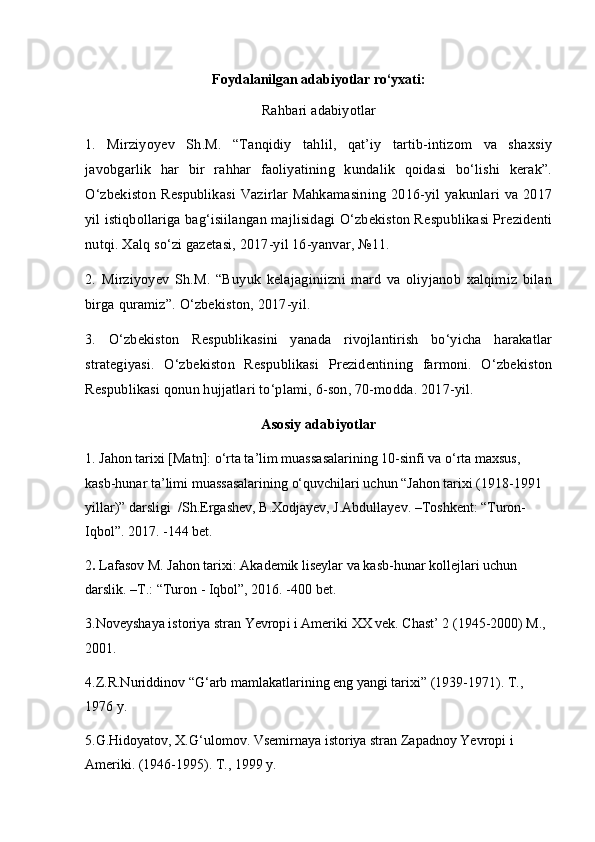 Foydalanilgan adabiyotlar ro‘yxati :
Rahbari adabiyotlar
1.   Mirziyoyev   Sh.M.   “Tanqidiy   tahlil,   qat’iy   tartib-intizom   va   shaxsiy
javobgarlik   har   bir   rahhar   faoliyatining   kundalik   qoidasi   bo‘lishi   kerak”.
O‘zbekiston  Respublikasi Vazirlar  Mahkamasining 2016-yil yakunlari  va 2017
yil istiqbollariga bag‘isiilangan majlisidagi O‘zbekiston Respublikasi Prezidenti
nutqi. Xalq so‘zi gazetasi, 2017-yil 16-yanvar, №11.
2.   Mirziyoyev   Sh.M.   “Buyuk   kelajaginiizni   mard   va   oliyjanob   xalqimiz   bilan
birga quramiz”. O‘zbekiston, 2017-yil.
3.   O‘zbekiston   Respublikasini   yanada   rivojlantirish   bo‘yicha   harakatlar
strategiyasi.   O‘zbekiston   Respublikasi   Prezidentining   farmoni.   O‘zbekiston
Respublikasi qonun hujjatlari to‘plami, 6-son, 70-modda. 2017-yil.
Asosiy adabiyotlar
1. Jahon tarixi [Matn]: o‘rta ta’lim muassasalarining 10-sinfi va o‘rta maxsus, 
kasb-hunar ta’limi muassasalarining o‘quvchilari uchun “Jahon tarixi (1918-1991 
yillar)” darsligi  /Sh.Ergashev, B.Xodjayev, J.Abdullayev. –Toshkent: “Turon-
Iqbol”. 2017. -144 bet.
2 .  Lafasov M. Jahon tarixi: Akademik liseylar va kasb-hunar kollejlari uchun 
darslik. –T.: “Turon - Iqbol”, 2016. -400 bet.
3. Noveyshaya istoriya stran Yevrop i  i Ameriki  XX  vek. Chast’ 2 (1945-2000) M., 
2001.
4. Z.R.Nuriddinov “G‘arb mamlakatlarining eng yangi tarixi” (1939-1971). T., 
1976 y.
5.G.Hidoyatov, X. G‘ ulomov. Vsemirnaya istoriya stran Zapadnoy Yevropi i 
Ameriki. (1946-1995). T. ,  1999 y. 
