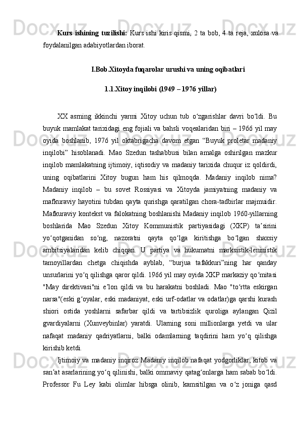 Kurs  ishining  tuzilishi:   Kurs  ishi   kiris  qismi,  2 ta  bob,  4 ta  reja,  xulosa  va
foydalanilgan adabiyotlardan iborat.
I.Bob.Xitoyda fuqarolar urushi va uning oqibatlari
1.1.Xitoy inqilobi (1949 – 1976 yillar)
XX   asrning   ikkinchi   yarmi   Xitoy   uchun   tub   o zgarishlar   davri   bo ldi.   Buʻ ʻ
buyuk mamlakat tarixidagi eng fojiali va bahsli voqealaridan biri – 1966 yil may
oyida   boshlanib,   1976   yil   oktabrigacha   davom   etgan   “Buyuk   proletar   madaniy
inqilobi”   hisoblanadi.   Mao   Szedun   tashabbusi   bilan   amalga   oshirilgan   mazkur
inqilob   mamlakatning   ijtimoiy,   iqtisodiy   va   madaniy   tarixida   chuqur   iz   qoldirdi,
uning   oqibatlarini   Xitoy   bugun   ham   his   qilmoqda.   Madaniy   inqilob   nima?
Madaniy   inqilob   –   bu   sovet   Rossiyasi   va   Xitoyda   jamiyatning   madaniy   va
mafkuraviy   hayotini   tubdan   qayta   qurishga   qaratilgan   chora-tadbirlar   majmuidir.
Mafkuraviy kontekst  va falokatning boshlanishi  Madaniy  inqilob 1960-yillarning
boshlarida   Mao   Szedun   Xitoy   Kommunistik   partiyasidagi   (XKP)   ta sirini	
ʼ
yo qotganidan   so ng,   nazoratni   qayta   qo lga   kiritishga   bo lgan   shaxsiy	
ʻ ʻ ʻ ʻ
ambitsiyalaridan   kelib   chiqqan.   U   partiya   va   hukumatni   marksistik-leninistik
tamoyillardan   chetga   chiqishda   ayblab,   “burjua   tafakkuri”ning   har   qanday
unsurlarini yo q qilishga qaror qildi. 1966 yil may oyida XKP markaziy qo mitasi	
ʻ ʻ
"May   direktivasi"ni   e lon   qildi   va   bu   harakatni   boshladi.   Mao   "to rtta   eskirgan	
ʼ ʻ
narsa"(eski  g oyalar, eski  madaniyat, eski  urf-odatlar  va odatlar)ga qarshi  kurash	
ʻ
shiori   ostida   yoshlarni   safarbar   qildi   va   tartibsizlik   quroliga   aylangan   Qizil
gvardiyalarni   (Xunveybinlar)   yaratdi.   Ularning   soni   millionlarga   yetdi   va   ular
nafaqat   madaniy   qadriyatlarni,   balki   odamlarning   taqdirini   ham   yo q   qilishga	
ʻ
kirishib ketdi.
Ijtimoiy va  madaniy  inqiroz  Madaniy  inqilob nafaqat   yodgorliklar, kitob  va
san at asarlarining yo q qilinishi, balki ommaviy qatag onlarga ham sabab bo ldi.	
ʼ ʻ ʻ ʻ
Professor   Fu   Ley   kabi   olimlar   hibsga   olinib,   kamsitilgan   va   o z   joniga   qasd	
ʻ 