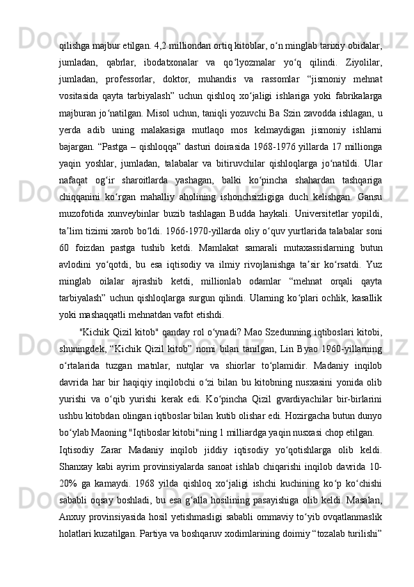 qilishga majbur etilgan. 4,2 milliondan ortiq kitoblar, o n minglab tarixiy obidalar,ʻ
jumladan,   qabrlar,   ibodatxonalar   va   qo lyozmalar   yo q   qilindi.   Ziyolilar,	
ʻ ʻ
jumladan,   professorlar,   doktor,   muhandis   va   rassomlar   “jismoniy   mehnat
vositasida   qayta   tarbiyalash”   uchun   qishloq   xo jaligi   ishlariga   yoki   fabrikalarga	
ʻ
majburan jo natilgan. Misol uchun, taniqli yozuvchi Ba Szin zavodda ishlagan, u	
ʻ
yerda   adib   uning   malakasiga   mutlaqo   mos   kelmaydigan   jismoniy   ishlarni
bajargan.   “Pastga – qishloqqa” dasturi doirasida 1968-1976 yillarda 17 millionga
yaqin   yoshlar,   jumladan,   talabalar   va   bitiruvchilar   qishloqlarga   jo natildi.   Ular	
ʻ
nafaqat   og ir   sharoitlarda   yashagan,   balki   ko pincha   shahardan   tashqariga	
ʻ ʻ
chiqqanini   ko rgan   mahalliy   aholining   ishonchsizligiga   duch   kelishgan.   Gansu	
ʻ
muzofotida   xunveybinlar   buzib   tashlagan   Budda   haykali.   Universitetlar   yopildi,
ta lim tizimi xarob bo ldi. 1966-1970-yillarda oliy o quv yurtlarida talabalar soni	
ʼ ʻ ʻ
60   foizdan   pastga   tushib   ketdi.   Mamlakat   samarali   mutaxassislarning   butun
avlodini   yo qotdi,   bu   esa   iqtisodiy   va   ilmiy   rivojlanishga   ta sir   ko rsatdi.   Yuz	
ʻ ʼ ʻ
minglab   oilalar   ajrashib   ketdi,   millionlab   odamlar   “mehnat   orqali   qayta
tarbiyalash”  uchun qishloqlarga  surgun qilindi. Ularning ko plari  ochlik, kasallik	
ʻ
yoki mashaqqatli mehnatdan vafot etishdi.
"Kichik Qizil kitob" qanday rol o ynadi? Mao Szedunning iqtiboslari kitobi,	
ʻ
shuningdek,   “Kichik   Qizil   kitob”   nomi   bilan   tanilgan,   Lin   Byao   1960-yillarning
o rtalarida   tuzgan   matnlar,   nutqlar   va   shiorlar   to plamidir.   Madaniy   inqilob	
ʻ ʻ
davrida   har   bir   haqiqiy   inqilobchi   o zi   bilan   bu   kitobning   nusxasini   yonida   olib	
ʻ
yurishi   va   o qib   yurishi   kerak   edi.   Ko pincha   Qizil   gvardiyachilar   bir-birlarini	
ʻ ʻ
ushbu kitobdan olingan iqtiboslar bilan kutib olishar edi. Hozirgacha butun dunyo
bo ylab Maoning "Iqtiboslar kitobi"ning 1 milliardga yaqin nusxasi chop etilgan.	
ʻ
Iqtisodiy   Zarar   Madaniy   inqilob   jiddiy   iqtisodiy   yo qotishlarga   olib   keldi.	
ʻ
Shanxay   kabi   ayrim   provinsiyalarda   sanoat   ishlab   chiqarishi   inqilob   davrida   10-
20%   ga   kamaydi.   1968   yilda   qishloq   xo jaligi   ishchi   kuchining   ko p   ko chishi	
ʻ ʻ ʻ
sababli   oqsay   boshladi,   bu   esa   g alla   hosilining   pasayishiga   olib   keldi.   Masalan,	
ʻ
Anxuy provinsiyasida hosil yetishmasligi sababli ommaviy to yib ovqatlanmaslik	
ʻ
holatlari kuzatilgan. Partiya va boshqaruv xodimlarining doimiy “tozalab turilishi” 
