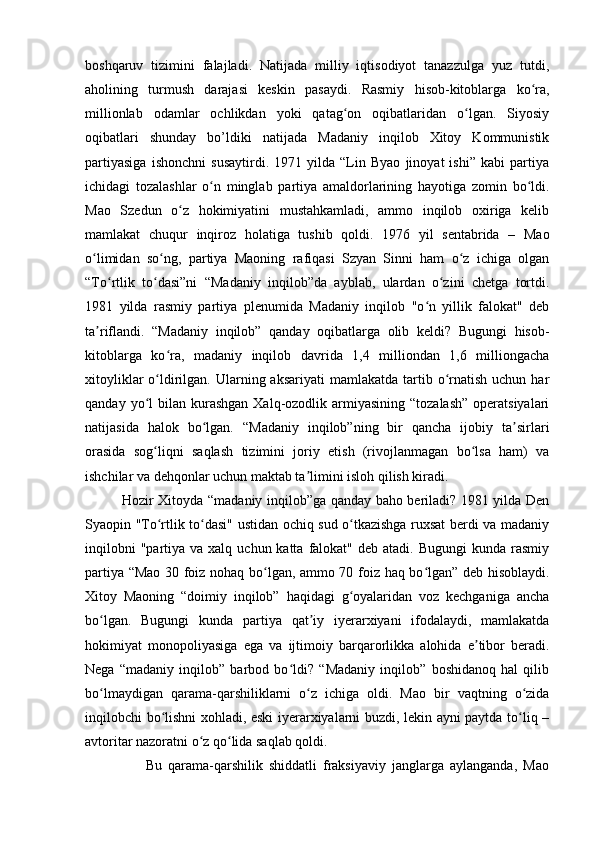 boshqaruv   tizimini   falajladi.   Natijada   milliy   iqtisodiyot   tanazzulga   yuz   tutdi,
aholining   turmush   darajasi   keskin   pasaydi.   Rasmiy   hisob-kitoblarga   ko ra,ʻ
millionlab   odamlar   ochlikdan   yoki   qatag on   oqibatlaridan   o lgan.   Siyosiy	
ʻ ʻ
oqibatlari   shunday   bo’ldiki   natijada   Madaniy   inqilob   Xitoy   Kommunistik
partiyasiga   ishonchni   susaytirdi.   1971   yilda   “Lin   Byao   jinoyat   ishi”   kabi   partiya
ichidagi   tozalashlar   o n   minglab   partiya   amaldorlarining   hayotiga   zomin   bo ldi.	
ʻ ʻ
Mao   Szedun   o z   hokimiyatini   mustahkamladi,   ammo   inqilob   oxiriga   kelib	
ʻ
mamlakat   chuqur   inqiroz   holatiga   tushib   qoldi.   1976   yil   sentabrida   –   Mao
o limidan   so ng,   partiya   Maoning   rafiqasi   Szyan   Sinni   ham   o z   ichiga   olgan	
ʻ ʻ ʻ
“To rtlik   to dasi”ni   “Madaniy   inqilob”da   ayblab,   ulardan   o zini   chetga   tortdi.	
ʻ ʻ ʻ
1981   yilda   rasmiy   partiya   plenumida   Madaniy   inqilob   "o n   yillik   falokat"   deb	
ʻ
ta riflandi.   “Madaniy   inqilob”   qanday   oqibatlarga   olib   keldi?   Bugungi   hisob-	
ʼ
kitoblarga   ko ra,   madaniy   inqilob   davrida   1,4   milliondan   1,6   milliongacha	
ʻ
xitoyliklar   o ldirilgan.  Ularning aksariyati  mamlakatda  tartib  o rnatish  uchun  har	
ʻ ʻ
qanday  yo l   bilan  kurashgan  Xalq-ozodlik armiyasining  “tozalash”   operatsiyalari	
ʻ
natijasida   halok   bo lgan.   “Madaniy   inqilob”ning   bir   qancha   ijobiy   ta sirlari	
ʻ ʼ
orasida   sog liqni   saqlash   tizimini   joriy   etish   (rivojlanmagan   bo lsa   ham)   va	
ʻ ʻ
ishchilar va dehqonlar uchun maktab ta limini isloh qilish kiradi.	
ʼ
               Hozir Xitoyda “madaniy inqilob”ga qanday baho beriladi? 1981 yilda Den
Syaopin "To rtlik to dasi" ustidan ochiq sud o tkazishga ruxsat berdi va madaniy	
ʻ ʻ ʻ
inqilobni   "partiya va  xalq  uchun katta  falokat" deb  atadi.  Bugungi   kunda rasmiy
partiya “Mao 30 foiz nohaq bo lgan, ammo 70 foiz haq bo lgan” deb hisoblaydi.	
ʻ ʻ
Xitoy   Maoning   “doimiy   inqilob”   haqidagi   g oyalaridan   voz   kechganiga   ancha	
ʻ
bo lgan.   Bugungi   kunda   partiya   qat iy   iyerarxiyani   ifodalaydi,   mamlakatda	
ʻ ʼ
hokimiyat   monopoliyasiga   ega   va   ijtimoiy   barqarorlikka   alohida   e tibor   beradi.	
ʼ
Nega   “madaniy   inqilob”   barbod   bo ldi?   “Madaniy   inqilob”   boshidanoq   hal   qilib	
ʻ
bo lmaydigan   qarama-qarshiliklarni   o z   ichiga   oldi.   Mao   bir   vaqtning   o zida	
ʻ ʻ ʻ
inqilobchi bo lishni xohladi, eski  iyerarxiyalarni buzdi, lekin ayni paytda to liq –	
ʻ ʻ
avtoritar nazoratni o z qo lida saqlab qoldi. 	
ʻ ʻ
                    Bu   qarama-qarshilik   shiddatli   fraksiyaviy   janglarga   aylanganda,   Mao 