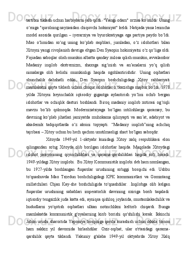 tartibni tiklash uchun harbiylarni jalb qildi. "Yangi odam" orzusi ko mildi. Uningʻ
o rniga "qurolning nayzasidan chiquvchi hokimiyat" keldi. Natijada yana lenincha	
ʻ
model   asosida   qurilgan   –   iyerarxiya   va  byurokratiyaga   ega   partiya  paydo   bo ldi.	
ʻ
Mao   o limidan   so ng   uning   ko plab   raqiblari,   jumladan,   o z   islohotlari   bilan	
ʻ ʻ ʻ ʻ
Xitoyni yangi rivojlanish davriga eltgan Den Syaopin hokimiyatni o z qo liga oldi.	
ʻ ʻ
Fojiadan saboqlar olish mumkin albatta qanday xulosa qilish mumkin, avvalambor
Madaniy   inqilob   ekstremizm,   shaxsga   sig inish   va   an analarni   yo q   qilish	
ʻ ʼ ʻ
nimalarga   olib   kelishi   mumkinligi   haqida   ogohlantirishdir.   Uning   oqibatlari
shunchalik   dahshatli   ediki,   Den   Syaopin   boshchiligidagi   Xitoy   rahbariyati
mamlakatni qayta tiklash uchun chuqur islohotlar o tkazishga majbur bo ldi. 1978	
ʻ ʻ
yilda   Xitoyni   keyinchalik   iqtisodiy   gigantga   aylantirish   yo lini   ochib   bergan	
ʻ
islohotlar   va   ochiqlik   dasturi   boshlandi.   Biroq   madaniy   inqilob   xotirasi   og riqli	
ʻ
mavzu   bo lib   qolmoqda.   Modernizatsiyaga   bo lgan   intilishlarga   qaramay,   bu	
ʻ ʻ
davrning   ko plab   jihatlari   jamiyatda   muhokama   qilinyapti   va   san at,   adabiyot   va
ʻ ʼ
akademik   tadqiqotlarda   o z   aksini   topyapti.   “Madaniy   inqilob”ning   achchiq	
ʻ
tajribasi – Xitoy uchun bu hech qachon unutilmasligi shart bo lgan saboqdir.	
ʻ
                Xitoyda   1949-yil   1-oktyabr   kunidagi   Xitoy   xalq   respublikasi   elon
qilingandan   so'ng   Xitoyda   olib   borilgan   islohotlar   haqida.   Maqolada   Xitoydagi
islohot   jarayonining   qiyinchiliklari   va   qarama-qarshiliklari   haqida   so'z   boradi.
1949-yildagi Xitoy inqilobi.  Bu Xitoy Kommunistik inqilobi deb ham nomlangan,
bu   1927-yilda   boshlangan   fuqarolar   urushining   so'nggi   bosqichi   edi.   Ushbu
to'qnashuvda   Mao   Tszedun   boshchiligidagi   KPK   kommunistlari   va   Gomintang
millatchilari   Chjan   Kay-she   boshchiligida   to'qnashdilar.   .Inqilobga   olib   kelgan
fuqarolar   urushining   sabablari   imperatorlik   davrining   oxiriga   borib   taqaladi:
iqtisodiy tengsizlik juda katta edi, ayniqsa qishloq joylarida, mustamlakachilik va
hududlarni   yo'qotish   oqibatlari   ulkan   notinchlikni   keltirib   chiqardi.   Bunga
mamlakatda   kommunistik   g'oyalarning   kirib   borishi   qo'shilishi   kerak.   Ikkinchi
Jahon urushi sharoitida Yaponiya bosqiniga qarshi kurashish uchun ikkala tomon
ham   sakkiz   yil   davomida   birlashdilar.   Oxir-oqibat,   ular   o'rtasidagi   qarama-
qarshilik   qayta   tiklandi.   Yakuniy   g'alaba   1949-yil   oktyabrda   Xitoy   Xalq 