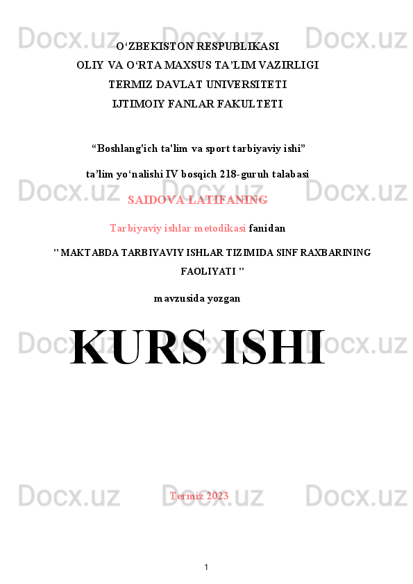 O‘ZBEKISTON RESPUBLIKASI
OLIY VA O‘RTA MAXSUS TA’LIM VAZIRLIGI
TERMIZ DAVLAT UNIVERSITETI
IJTIMOIY FANLAR FAKULTETI
 “Boshlang'ich ta'lim va sport tarbiyaviy ishi”
ta’lim yo‘nalishi IV bosqich 218-guruh talabasi
SAIDOVA LATIFANING
Tarbiyaviy ishlar metodikasi  fanidan
"  MAKTABDA TARBIYAVIY ISHLAR TIZIMIDA SINF RAXBARINING
FAOLIYATI  "
mavzusida yozgan
KURS ISHI
Termiz 2023
1 