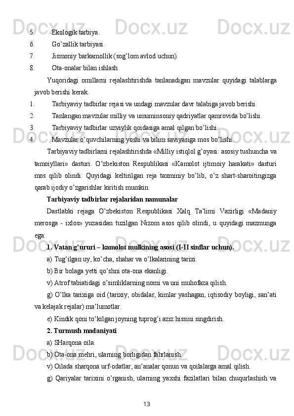 5. Ekologik tarbiya.
6. Go’zallik tarbiyasi.
7. Jismoniy barkamollik (sog’lom avlod uchun).
8. Ota-onalar bilan ishlash.
Yuqoridagi   omillarni   rejalashtirishda   tanlanadigan   mavzular   quyidagi   talablarga
javob berishi kerak.
1. Tarbiyaviy tadbirlar rejasi va undagi mavzular davr talabiga javob berishi.
2. Tanlangan mavzular milliy va umuminsoniy qadriyatlar qamrovida bo’lishi.
3. Tarbiyaviy tadbirlar uzviylik qoidasiga amal qilgan bo’lishi.
4. Mavzular o’quvchilarning yoshi va bilim saviyasiga mos bo’lishi.
Tarbiyaviy tadbirlarni rejalashtirishda «Milliy istiqlol g’oyasi: asosiy tushuncha va
tamoiyllari»   dasturi.   O’zbekiston   Respublikasi   «Kamolot   ijtimoiy   harakati»   dasturi
mos   qilib   olindi.   Quyidagi   keltirilgan   reja   taxminiy   bo’lib,   o’z   shart-sharoitingizga
qarab ijodiy o’zgarishlar kiritish mumkin.
Tarbiyaviy tadbirlar rejalaridan namunalar
Dastlabki   rejaga   O’zbekiston   Respublikasi   Xalq   Ta’limi   Vazirligi   «Madaniy
merosga   -   ixlos»   yuzasidan   tuzilgan   Nizom   asos   qilib   olindi,   u   quyidagi   mazmunga
ega:
1. Vatan g’ururi – kamolot mulkining asosi ( I - II  sinflar uchun).
a) Tug’ilgan uy, ko’cha, shahar va o’lkalarining tarixi.
b) Bir bolaga yetti qo’shni ota-ona ekanligi.
v) Atrof tabiatidagi o’simliklarning nomi va uni muhofaza qilish.
g) O’lka tarixiga oid (tarixiy, obidalar, kimlar yashagan, iqtisodiy boyligi, san’ati
va kelajak rejalar) ma’lumotlar.
e) Kindik qoni to’kilgan joyning tuprog’i aziz hissini singdirish.
2. Turmush madaniyati
a) SHarqona oila.
b) Ota-ona mehri, ularning borligidan fahrlanish.
v) Oilada sharqona urf-odatlar, an’analar qonun va qoilalarga amal qilish.
g)   Qariyalar   tarixini   o’rganish,   ularning   yaxshi   fazilatlari   bilan   chuqurlashish   va
13
