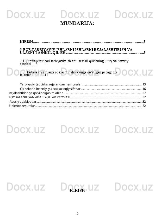 MUNDARIJA:
KIRISH.........................................................................................................................3
I. BOB.TARBIYAVIY ISHLARNI ISHLARNI REJALASHTIRISH VA 
ULARNI TASHKIL QILISH ........................................................................... ................5
1.1.  Sinfdan tashqari tarbiyaviy ishlarni tashkil qilishning ilmiy va nazariy 
asoslari ... ..5
1.2.   Tarbiyaviy ishlarni rejalashtirish va unga qo’yilgan pedagogik 
talablar ............. ..11
Tarbiyaviy tadbirlar rejalaridan namunalar ........................................................................ 13
O’zbekona insoniy, yuksak axloqiy sifatlar .......................................................................... 16
Rejalashtirishga qo’yiladigan talablar. .............................................................................................. 27
FOYDALANILGAN ADABIYOTLAR RO'YXATI ...................................................................................... 32
 Asosiy adabiyotlar. .............................................................................................................................. 32
Elektron resurslar ................................................................................................................................ 32
KIRISH
2 