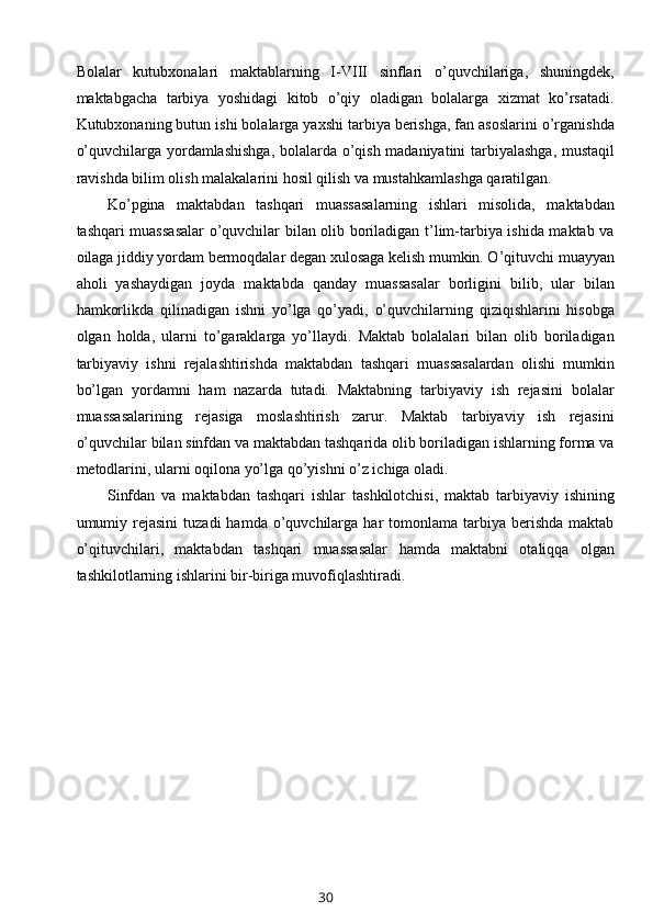 Bolalar   kutubxonalari   maktablarning   I-VIII   sinflari   o’quvchilariga,   shuningdek,
maktabgacha   tarbiya   yoshidagi   kitob   o’qiy   oladigan   bolalarga   xizmat   ko’rsatadi.
Kutubxonaning butun ishi bolalarga yaxshi tarbiya berishga, fan asoslarini o’rganishda
o’quvchilarga yordamlashishga, bolalarda o’qish madaniyatini tarbiyalashga, mustaqil
ravishda bilim olish malakalarini hosil qilish va mustahkamlashga qaratilgan.
Ko’pgina   maktabdan   tashqari   muassasalarning   ishlari   misolida,   maktabdan
tashqari muassasalar  o’quvchilar bilan olib boriladigan t’lim-tarbiya ishida maktab va
oilaga jiddiy yordam bermoqdalar degan xulosaga kelish mumkin. O’qituvchi muayyan
aholi   yashaydigan   joyda   maktabda   qanday   muassasalar   borligini   bilib,   ular   bilan
hamkorlikda   qilinadigan   ishni   yo’lga   qo’yadi,   o’quvchilarning   qiziqishlarini   hisobga
olgan   holda,   ularni   to’garaklarga   yo’llaydi.   Maktab   bolalalari   bilan   olib   boriladigan
tarbiyaviy   ishni   rejalashtirishda   maktabdan   tashqari   muassasalardan   olishi   mumkin
bo’lgan   yordamni   ham   nazarda   tutadi.   Maktabning   tarbiyaviy   ish   rejasini   bolalar
muassasalarining   rejasiga   moslashtirish   zarur.   Maktab   tarbiyaviy   ish   rejasini
o’quvchilar bilan sinfdan va maktabdan tashqarida olib boriladigan ishlarning forma va
metodlarini, ularni oqilona yo’lga qo’yishni o’z ichiga oladi.
Sinfdan   va   maktabdan   tashqari   ishlar   tashkilotchisi,   maktab   tarbiyaviy   ishining
umumiy  rejasini   tuzadi   hamda  o’quvchilarga   har  tomonlama  tarbiya  berishda  maktab
o’qituvchilari,   maktabdan   tashqari   muassasalar   hamda   maktabni   otaliqqa   olgan
tashkilotlarning ishlarini bir-biriga muvofiqlashtiradi.
30