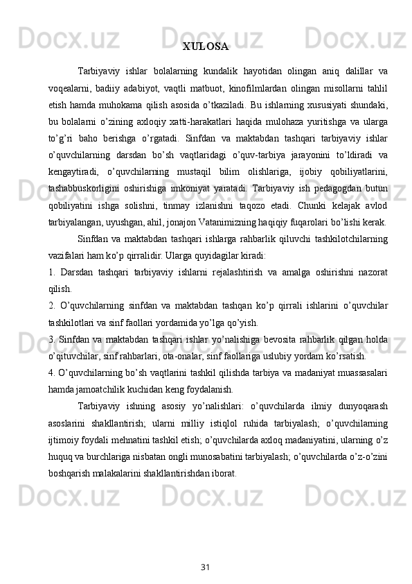 XULOSA
Tarbiyaviy   ishlar   bolalarning   kundalik   hayotidan   olingan   aniq   dalillar   va
voqealarni,   badiiy   adabiyot,   vaqtli   matbuot,   kinofilmlardan   olingan   misollarni   tahlil
etish   hamda   muhokama   qilish   asosida   o’ tkaziladi.   Bu   ishlarning   xususiyati   shundaki,
bu   bolalarni   o’ zining   axloqiy   xatti-harakatlari   haqida   mulohaza   yuritishga   va   ularga
t o’g’ ri   baho   berishga   o’ rgatadi.   Sinfdan   va   maktabdan   tashqari   tarbiyaviy   ishlar
o’ quvchilarning   darsdan   b o’ sh   vaqtlaridagi   o’ quv-tarbiya   jarayonini   to’ldiradi   va
kengaytiradi,   o’ quvchilarning   mustaqil   bilim   olishlariga,   ijobiy   qobiliyatlarini,
tashabbuskorligini   oshirishiga   imkoniyat   yaratadi.   Tarbiyaviy   ish   pedagogdan   butun
qobiliyatini   ishga   solishni,   tinmay   izlanishni   taqozo   etadi.   Chunki   kelajak   avlod
tarbiyalangan, uyushgan, ahil, jonajon Vatanimizning haqiqiy fuqarolari b o’ lishi kerak.
Sinfdan   va   maktabdan   tashqari   ishlarga   rahbarlik   qiluvchi   tashkilotchilarning
vazifalari ham k o’ p qirralidir. Ularga quyidagilar kiradi:
1.   Darsdan   tashqari   tarbiyaviy   ishlarni   rejalashtirish   va   amalga   oshirishni   nazorat
qilish.
2.   O’ quvchilarning   sinfdan   va   maktabdan   tashqan   ko’p   qirrali   ishlarini   o’ quvchilar
tashkilotlari va sinf faollari yordamida  yo’ lga q o’ yish.
3.   Sinfdan   va   maktabdan   tashqari   ishlar   yo’ nalishiga   bevosita   rahbarlik   qilgan   holda
o’ qituvchilar, sinf rahbarlari, ota-onalar, sinf faollariga uslubiy yordam k o’ rsatish.
4.   O’ quvchilarning b o’ sh vaqtlarini tashkil qilishda tarbiya va madaniyat muassasalari
hamda jamoatchilik kuchidan keng foydalanish.
Tarbiyaviy   ishning   asosiy   yo’ nalishlari:   o’ quvchilarda   ilmiy   dunyoqarash
asoslarini   shakllantirish;   ularni   milliy   istiqlol   ruhida   tarbiyalash;   o’ quvchilarning
ijtimoiy foydali mehnatini tashkil etish;  o’ quvchilarda axloq madaniyatini, ularning  o’ z
huquq va burchlariga nisbatan ongli munosabatini tarbiyalash;  o’ quvchilarda  o’ z- o’ zini
boshqarish malakalarini shakllantirishdan iborat.
31 