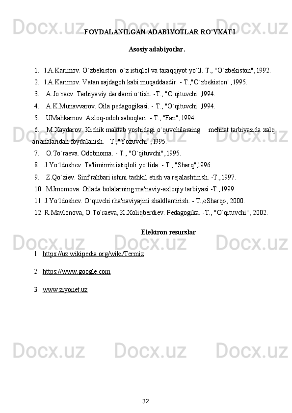 FOYDALANILGAN ADABIYOTLAR RO'YXATI
          Asosiy adabiyotlar.
1. l.A.Karimov. O`zbekiston: o`z istiqlol va taraqqiyot yo`ll. T., "O`zbekiston", l992.
2. l.A.Karimov. Vatan sajdagoh kabi muqaddasdir. - T.,"O`zbekiston", l995.
3.  A.Jo`raev. Tarbiyaviy darslarni o`tish. -T., "O`qituvchi",l994.
4.  A.K.Munavvarov. Oila pedagogikasi. - T., "O`qituvchi",l994.
5.  UMahkamov. Axloq-odob saboqlari. - T., "Fan", l994.
6.  M.Xaydarov. Kichik maktab yoshidagi o`quvchilaraing    mehnat tarbiyasida xalq
an'analaridan foydalanish. - T.,"Yozuvchi", l995.
7.  O . To`raeva. Odobnoma. - T., " O `qituvchi", l995.
8. J.Yo`ldoshev. Ta'limimiz istiqloli yo`lida. - T., "Sharq",l996.
9.  Z.Qo`ziev. Sinf rahbari ishini tashkil etish va rejalashtirish. -T., l997.
10.  MJmomova. Oilada bolalarning ma'naviy-axloqiy tarbiyasi -T., l999.
11. J.Yo`ldoshev. O`quvchi rha'naviyajini shakllantirish. - T.,«Sharq», 2000.
12. R.Mavlonova, O.To`raeva, K.Xoliqberdiev. Pedagogika. -T., "O`qituvchi", 2002.
Elektron resurslar
  1.   https://uz.wikipedia.org/wiki/Termiz
  2.   https://www.google.com
  3.   www.ziyonet.uz
32 