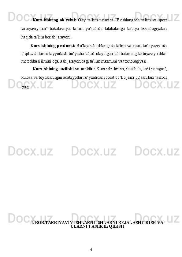 Kurs   ishining   ob’yekti:   Oliy   ta’lim   tizimida   “Boshlang'ich   ta'lim   va   sport
tarbiyaviy   ish”   bakalavriyat   ta’lim   yo‘nalishi   talabalariga   tarbiya   texnalogiyalari
haqida ta’lim berish jarayoni.
Kurs   ishining   predmeti:   Bo‘lajak   boshlang'ich   ta'lim   va   sport   tarbiyaviy  ish
o‘qituvchilarini   tayyorlash   bo‘yicha  tahsil   olayotgan   talabalarning  tarbiyaviy   ishlar
metodikasi ilmini egallash jarayonidagi ta’lim mazmuni va texnologiyasi.
Kurs ishining tuzilishi  va tarkibi:   Kurs ishi  kirish, ikki  bob, to'rt paragraf,
xulosa va foydalanilgan adabiyotlar ro‘yxatidan iborat bo‘lib jami 32 sahifani tashkil
etadi.        
                
I. BOB.TARBIYAVIY ISHLARNI ISHLARNI REJALASHTIRISH VA
ULARNI TASHKIL QILISH
4 