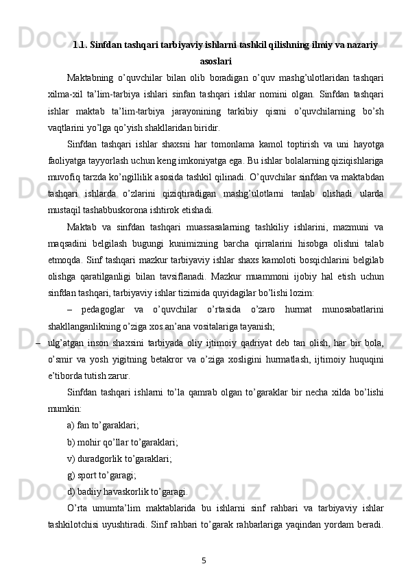 1.1.  Sinfdan tashqari tarbiyaviy ishlarni tashkil qilishning ilmiy va nazariy
asoslari
Maktabning   o’quvchilar   bilan   olib   boradigan   o’quv   mashg’ulotlaridan   tashqari
xilma-xil   ta’lim-tarbiya   ishlari   sinfan   tashqari   ishlar   nomini   olgan.   Sinfdan   tashqari
ishlar   maktab   ta’lim-tarbiya   jarayonining   tarkibiy   qismi   o’quvchilarning   bo’sh
vaqtlarini yo’lga qo’yish shakllaridan biridir.
Sinfdan   tashqari   ishlar   shaxsni   har   tomonlama   kamol   toptirish   va   uni   hayotga
faoliyatga tayyorlash uchun keng imkoniyatga ega. Bu ishlar bolalarning qiziqishlariga
muvofiq tarzda ko’ngillilik asosida tashkil qilinadi. O’quvchilar sinfdan va maktabdan
tashqari   ishlarda   o’zlarini   qiziqtiradigan   mashg’ulotlarni   tanlab   olishadi   ularda
mustaqil tashabbuskorona ishtirok etishadi.
Maktab   va   sinfdan   tashqari   muassasalarning   tashkiliy   ishlarini,   mazmuni   va
maqsadini   belgilash   bugungi   kunimizning   barcha   qirralarini   hisobga   olishni   talab
etmoqda. Sinf tashqari  mazkur tarbiyaviy ishlar shaxs kamoloti bosqichlarini belgilab
olishga   qaratilganligi   bilan   tavsiflanadi.   Mazkur   muammoni   ijobiy   hal   etish   uchun
sinfdan tashqari, tarbiyaviy ishlar tizimida quyidagilar bo’lishi lozim:
–   pedagoglar   va   o’quvchilar   o’rtasida   o’zaro   hurmat   munosabatlarini
shakllanganlikning o’ziga xos an’ana vositalariga tayanish;
– ulg’atgan   inson   shaxsini   tarbiyada   oliy   ijtimoiy   qadriyat   deb   tan   olish,   har   bir   bola,
o’smir   va   yosh   yigitning   betakror   va   o’ziga   xosligini   hurmatlash,   ijtimoiy   huquqini
e’tiborda tutish zarur.
Sinfdan   tashqari   ishlarni   to’la   qamrab   olgan   to’garaklar   bir   necha   xilda   bo’lishi
mumkin:
a) fan to’garaklari;
b) mohir qo’llar to’garaklari;
v) duradgorlik to’garaklari;
g) sport to’garagi;
d) badiiy havaskorlik to’garagi.
O’rta   umumta’lim   maktablarida   bu   ishlarni   sinf   rahbari   va   tarbiyaviy   ishlar
tashkilotchisi  uyushtiradi.  Sinf  rahbari  to’garak rahbarlariga  yaqindan  yordam   beradi.
5