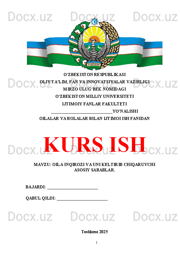 O‘ZBEKISTON RESPUBLIKASI 
OLIY TA’LIM, FAN VA INNOVATSIYALAR VAZIRLIGI
MIRZO ULUG‘BEK NOMIDAGI 
O‘ZBEKISTON MILLIY UNIVERSITETI
IJTIMOIY FANLAR FAKULTETI
_____________________________YO‘NALISHI
OILALAR VA BOLALAR BILAN IJTIMOI ISH FANIDAN
KURS ISH
MAVZU: OILA INQIROZI VA UNI KELTIRIB CHIQARUVCHI
ASOSIY SABABLAR.
BAJARDI: ________________________
QABUL QILDI: ________________________
Toshkent 202 5
1 