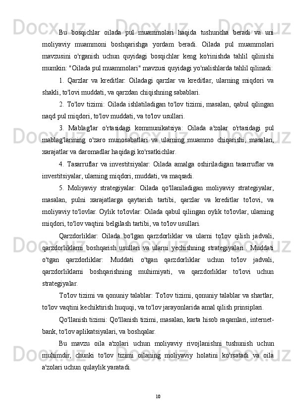 Bu   bosqichlar   oilada   pul   muammolari   haqida   tushuncha   beradi   va   uni
moliyaviy   muammoni   boshqarishga   yordam   beradi.   Oilada   pul   muammolari
mavzusini   o'rganish   uchun   quyidagi   bosqichlar   keng   ko'rinishda   tahlil   qilinishi
mumkin: "Oilada pul muammolari" mavzusi quyidagi yo'nalishlarda tahlil qilinadi:
1.   Qarzlar   va   kreditlar:   Oiladagi   qarzlar   va   kreditlar,   ularning   miqdori   va
shakli, to'lovi muddati, va qarzdan chiqishning sabablari.
2. To'lov tizimi:  Oilada ishlatiladigan  to'lov tizimi, masalan,  qabul  qilingan
naqd pul miqdori, to'lov muddati, va to'lov usullari.
3.   Mablag'lar   o'rtasidagi   kommunikatsiya:   Oilada   a'zolar   o'rtasidagi   pul
mablag'larining   o'zaro   munosabatlari   va   ularning   muammo   chiqarishi,   masalan,
xarajatlar va daromadlar haqidagi ko'rsatkichlar.
4.   Tasarruflar   va   investitsiyalar:   Oilada   amalga   oshiriladigan   tasarruflar   va
investitsiyalar, ularning miqdori, muddati, va maqsadi.
5.   Moliyaviy   strategiyalar:   Oilada   qo'llaniladigan   moliyaviy   strategiyalar,
masalan,   pulni   xarajatlarga   qaytarish   tartibi,   qarzlar   va   kreditlar   to'lovi,   va
moliyaviy to'lovlar. Oylik to'lovlar: Oilada qabul qilingan oylik to'lovlar, ularning
miqdori, to'lov vaqtini belgilash tartibi, va to'lov usullari.
Qarzdorliklar:   Oilada   bo'lgan   qarzdorliklar   va   ularni   to'lov   qilish   jadvali,
qarzdorliklarni   boshqarish   usullari   va   ularni   yechishning   strategiyalari..   Muddati
o'tgan   qarzdorliklar:   Muddati   o'tgan   qarzdorliklar   uchun   to'lov   jadvali,
qarzdorliklarni   boshqarishning   muhimiyati,   va   qarzdorliklar   to'lovi   uchun
strategiyalar.
To'lov tizimi va qonuniy talablar: To'lov tizimi, qonuniy talablar va shartlar,
to'lov vaqtini kechiktirish huquqi, va to'lov jarayonlarida amal qilish prinsiplari.
Qo'llanish tizimi: Qo'llanish tizimi, masalan, karta hisob raqamlari, internet-
bank, to'lov aplikatsiyalari, va boshqalar.
Bu   mavzu   oila   a'zolari   uchun   moliyaviy   rivojlanishni   tushunish   uchun
muhimdir,   chunki   to'lov   tizimi   oilaning   moliyaviy   holatini   ko'rsatadi   va   oila
a'zolari uchun qulaylik yaratadi.
10 