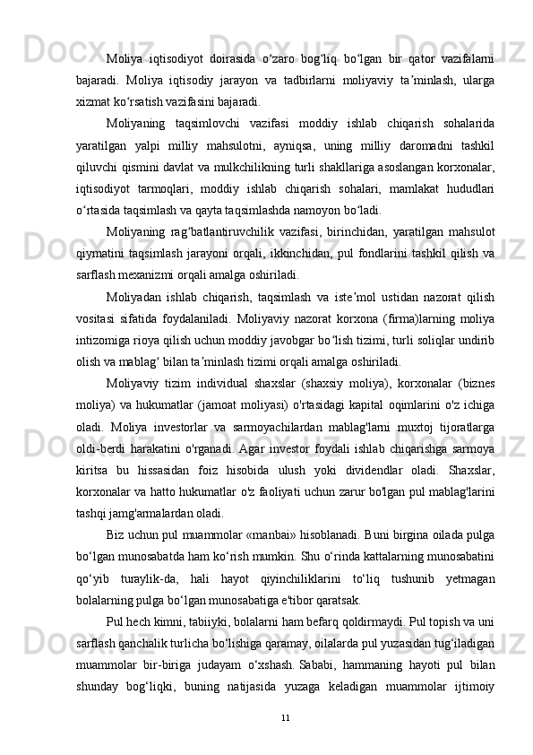 Moliya   iqtisodiyot   doirasida   o zaro   bog liq   bo lgan   bir   qator   vazifalarniʻ ʻ ʻ
bajaradi.   Moliya   iqtisodiy   jarayon   va   tadbirlarni   moliyaviy   ta minlash,   ularga	
ʼ
xizmat ko rsatish vazifasini bajaradi.	
ʻ
Moliyaning   taqsimlovchi   vazifasi   moddiy   ishlab   chiqarish   sohalarida
yaratilgan   yalpi   milliy   mahsulotni,   ayniqsa,   uning   milliy   daromadni   tashkil
qiluvchi qismini davlat va mulkchilikning turli shakllariga asoslangan korxonalar,
iqtisodiyot   tarmoqlari,   moddiy   ishlab   chiqarish   sohalari,   mamlakat   hududlari
o rtasida taqsimlash va qayta taqsimlashda namoyon bo ladi.	
ʻ ʻ
Moliyaning   rag batlantiruvchilik   vazifasi,   birinchidan,   yaratilgan   mahsulot	
ʻ
qiymatini   taqsimlash   jarayoni   orqali,   ikkinchidan,   pul   fondlarini   tashkil   qilish   va
sarflash mexanizmi orqali amalga oshiriladi.
Moliyadan   ishlab   chiqarish,   taqsimlash   va   iste mol   ustidan   nazorat   qilish	
ʼ
vositasi   sifatida   foydalaniladi.   Moliyaviy   nazorat   korxona   (firma)larning   moliya
intizomiga rioya qilish uchun moddiy javobgar bo lish tizimi, turli soliqlar undirib	
ʻ
olish va mablag  bilan ta minlash tizimi orqali amalga oshiriladi.	
ʻ ʼ
Moliyaviy   tizim   individual   shaxslar   (shaxsiy   moliya),   korxonalar   (biznes
moliya)   va   hukumatlar   (jamoat   moliyasi)   o'rtasidagi   kapital   oqimlarini   o'z   ichiga
oladi.   Moliya   investorlar   va   sarmoyachilardan   mablag'larni   muxtoj   tijoratlarga
oldi-berdi   harakatini   o'rganadi.   Agar   investor   foydali   ishlab   chiqarishga   sarmoya
kiritsa   bu   hissasidan   foiz   hisobida   ulush   yoki   dividendlar   oladi.   Shaxslar,
korxonalar va hatto hukumatlar o'z faoliyati uchun zarur bo'lgan pul mablag'larini
tashqi jamg'armalardan oladi.
Biz uchun pul muammolar «manbai» hisoblanadi. Buni birgina oilada pulga
bo‘lgan munosabatda ham ko‘rish mumkin. Shu o‘rinda kattalarning munosabatini
qo‘yib   turaylik-da,   hali   hayot   qiyinchiliklarini   to‘liq   tushunib   yetmagan
bolalarning pulga bo‘lgan munosabatiga e'tibor qaratsak.
Pul hech kimni, tabiiyki, bolalarni ham befarq qoldirmaydi. Pul topish va uni
sarflash qanchalik turlicha bo‘lishiga qaramay, oilalarda pul yuzasidan tug‘iladigan
muammolar   bir-biriga   judayam   o‘xshash.   Sababi,   hammaning   hayoti   pul   bilan
shunday   bog‘liqki,   buning   natijasida   yuzaga   keladigan   muammolar   ijtimoiy
11 