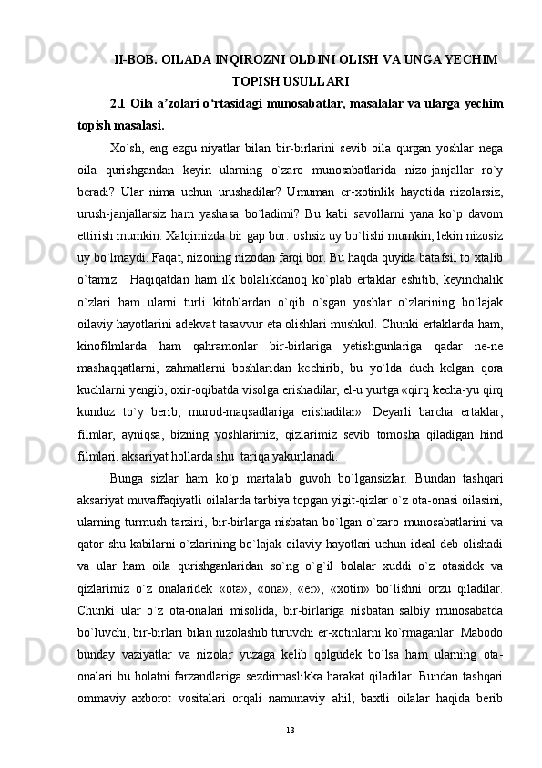 II- BOB. OILADA INQIROZNI OLDINI OLISH VA UNGA YECHIM
TOPISH USULLARI
2.1   Oila a zolari o rtasidagi munosabatlar, masalalar va ularga yechimʼ ʻ
topish masalasi .
Xo`sh,   eng   ezgu   niyatlar   bilan   bir-birlarini   sevib   oila   qurgan   yoshlar   nega
oila   qurishgandan   keyin   ularning   o`zaro   munosabatlarida   nizo-janjallar   ro`y
beradi?   Ular   nima   uchun   urushadilar?   Umuman   er-xotinlik   hayotida   nizolarsiz,
urush-janjallarsiz   ham   yashasa   bo`ladimi?   Bu   kabi   savollarni   yana   ko`p   davom
ettirish mumkin. Xalqimizda bir gap bor: oshsiz uy bo`lishi mumkin, lekin nizosiz
uy bo`lmaydi. Faqat, nizoning nizodan farqi bor. Bu haqda quyida batafsil to`xtalib
o`tamiz.     Haqiqatdan   ham   ilk   bolalikdanoq   ko`plab   ertaklar   eshitib,   keyinchalik
o`zlari   ham   ularni   turli   kitoblardan   o`qib   o`sgan   yoshlar   o`zlarining   bo`lajak
oilaviy hayotlarini adekvat tasavvur eta olishlari mushkul. Chunki ertaklarda ham,
kinofilmlarda   ham   qahramonlar   bir-birlariga   yetishgunlariga   qadar   ne-ne
mashaqqatlarni,   zahmatlarni   boshlaridan   kechirib,   bu   yo`lda   duch   kelgan   qora
kuchlarni yengib, oxir-oqibatda visolga erishadilar, el-u yurtga «qirq kecha-yu qirq
kunduz   to`y   berib,   murod-maqsadlariga   erishadilar».   Deyarli   barcha   ertaklar,
filmlar,   ayniqsa,   bizning   yoshlarimiz,   qizlarimiz   sevib   tomosha   qiladigan   hind
filmlari, aksariyat hollarda shu  tariqa yakunlanadi.
Bunga   sizlar   ham   ko`p   martalab   guvoh   bo`lgansizlar.   Bundan   tashqari
aksariyat muvaffaqiyatli oilalarda tarbiya topgan yigit-qizlar o`z ota-onasi oilasini,
ularning   turmush   tarzini,   bir-birlarga   nisbatan   bo`lgan   o`zaro   munosabatlarini   va
qator shu kabilarni o`zlarining bo`lajak oilaviy hayotlari uchun ideal  deb olishadi
va   ular   ham   oila   qurishganlaridan   so`ng   o`g`il   bolalar   xuddi   o`z   otasidek   va
qizlarimiz   o`z   onalaridek   «ota»,   «ona»,   «er»,   «xotin»   bo`lishni   orzu   qiladilar.
Chunki   ular   o`z   ota-onalari   misolida,   bir-birlariga   nisbatan   salbiy   munosabatda
bo`luvchi, bir-birlari bilan nizolashib turuvchi er-xotinlarni ko`rmaganlar. Mabodo
bunday   vaziyatlar   va   nizolar   yuzaga   kelib   qolgudek   bo`lsa   ham   ularning   ota-
onalari bu holatni  farzandlariga sezdirmaslikka harakat  qiladilar. Bundan tashqari
ommaviy   axborot   vositalari   orqali   namunaviy   ahil,   baxtli   oilalar   haqida   berib
13 