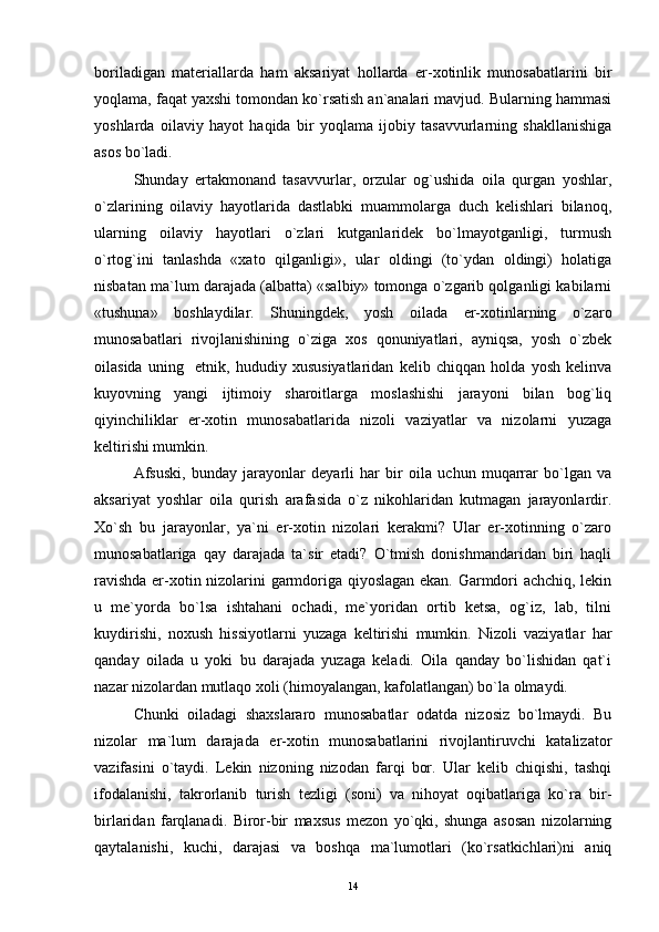 boriladigan   materiallarda   ham   aksariyat   hollarda   er-xotinlik   munosabatlarini   bir
yoqlama, faqat yaxshi tomondan ko`rsatish an`analari mavjud. Bularning hammasi
yoshlarda   oilaviy   hayot   haqida   bir   yoqlama   ijobiy   tasavvurlarning   shakllanishiga
asos bo`ladi.
Shunday   ertakmonand   tasavvurlar,   orzular   og`ushida   oila   qurgan   yoshlar,
o`zlarining   oilaviy   hayotlarida   dastlabki   muammolarga   duch   kelishlari   bilanoq,
ularning   oilaviy   hayotlari   o`zlari   kutganlaridek   bo`lmayotganligi,   turmush
o`rtog`ini   tanlashda   «xato   qilganligi»,   ular   oldingi   (to`ydan   oldingi)   holatiga
nisbatan ma`lum darajada (albatta) «salbiy» tomonga o`zgarib qolganligi kabilarni
«tushuna»   boshlaydilar.   Shuningdek,   yosh   oilada   er-xotinlarning   o`zaro
munosabatlari   rivojlanishining   o`ziga   xos   qonuniyatlari,   ayniqsa,   yosh   o`zbek
oilasida   uning     etnik,   hududiy   xususiyatlaridan   kelib   chiqqan   holda   yosh   kelinva
kuyovning   yangi   ijtimoiy   sharoitlarga   moslashishi   jarayoni   bilan   bog`liq
qiyinchiliklar   er-xotin   munosabatlarida   nizoli   vaziyatlar   va   nizolarni   yuzaga
keltirishi mumkin.
Afsuski,   bunday   jarayonlar   deyarli   har   bir   oila   uchun   muqarrar   bo`lgan   va
aksariyat   yoshlar   oila   qurish   arafasida   o`z   nikohlaridan   kutmagan   jarayonlardir.
Xo`sh   bu   jarayonlar,   ya`ni   er-xotin   nizolari   kerakmi?   Ular   er-xotinning   o`zaro
munosabatlariga   qay   darajada   ta`sir   etadi?   O`tmish   donishmandaridan   biri   haqli
ravishda er-xotin nizolarini garmdoriga qiyoslagan ekan. Garmdori achchiq, lekin
u   me`yorda   bo`lsa   ishtahani   ochadi,   me`yoridan   ortib   ketsa,   og`iz,   lab,   tilni
kuydirishi,   noxush   hissiyotlarni   yuzaga   keltirishi   mumkin.   Nizoli   vaziyatlar   har
qanday   oilada   u   yoki   bu   darajada   yuzaga   keladi.   Oila   qanday   bo`lishidan   qat`i
nazar nizolardan mutlaqo xoli (himoyalangan, kafolatlangan) bo`la olmaydi.
Chunki   oiladagi   shaxslararo   munosabatlar   odatda   nizosiz   bo`lmaydi.   Bu
nizolar   ma`lum   darajada   er-xotin   munosabatlarini   rivojlantiruvchi   katalizator
vazifasini   o`taydi.   Lekin   nizoning   nizodan   farqi   bor.   Ular   kelib   chiqishi,   tashqi
ifodalanishi,   takrorlanib   turish   tezligi   (soni)   va   nihoyat   oqibatlariga   ko`ra   bir-
birlaridan   farqlanadi.   Biror-bir   maxsus   mezon   yo`qki,   shunga   asosan   nizolarning
qaytalanishi,   kuchi,   darajasi   va   boshqa   ma`lumotlari   (ko`rsatkichlari)ni   aniq
14 