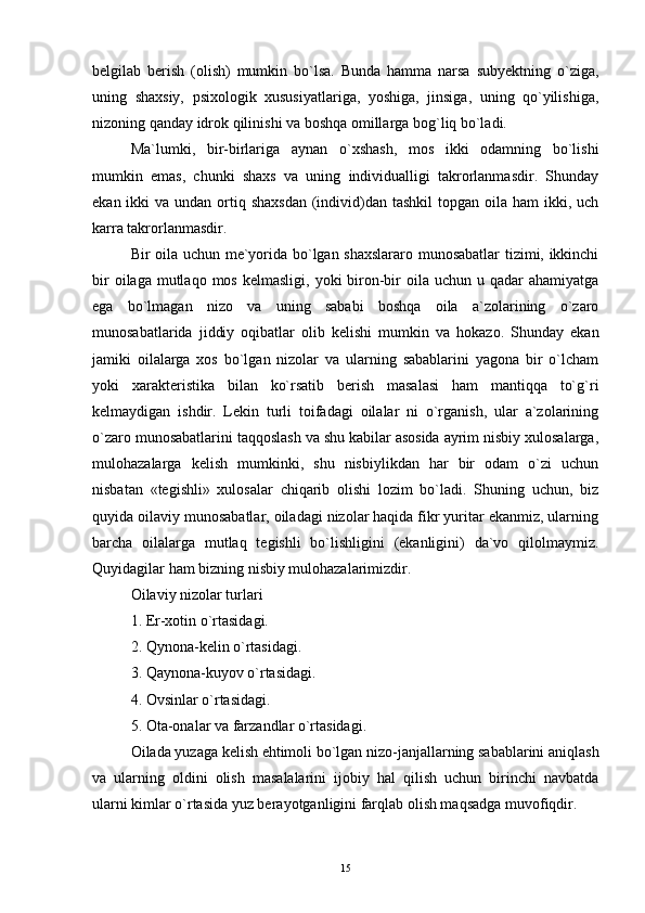 belgilab   berish   (olish)   mumkin   bo`lsa.   Bunda   hamma   narsa   subyektning   o`ziga,
uning   shaxsiy,   psixologik   xususiyatlariga,   yoshiga,   jinsiga,   uning   qo`yilishiga,
nizoning qanday idrok qilinishi va boshqa omillarga bog`liq bo`ladi.
Ma`lumki,   bir-birlariga   aynan   o`xshash,   mos   ikki   odamning   bo`lishi
mumkin   emas,   chunki   shaxs   va   uning   individualligi   takrorlanmasdir.   Shunday
ekan ikki  va undan ortiq shaxsdan  (individ)dan tashkil  topgan  oila  ham  ikki, uch
karra takrorlanmasdir.
Bir oila uchun me`yorida bo`lgan shaxslararo munosabatlar  tizimi, ikkinchi
bir   oilaga mutlaqo  mos  kelmasligi,  yoki  biron-bir  oila  uchun u  qadar  ahamiyatga
ega   bo`lmagan   nizo   va   uning   sababi   boshqa   oila   a`zolarining   o`zaro
munosabatlarida   jiddiy   oqibatlar   olib   kelishi   mumkin   va   hokazo.   Shunday   ekan
jamiki   oilalarga   xos   bo`lgan   nizolar   va   ularning   sabablarini   yagona   bir   o`lcham
yoki   xarakteristika   bilan   ko`rsatib   berish   masalasi   ham   mantiqqa   to`g`ri
kelmaydigan   ishdir.   Lekin   turli   toifadagi   oilalar   ni   o`rganish,   ular   a`zolarining
o`zaro munosabatlarini taqqoslash va shu kabilar asosida ayrim nisbiy xulosalarga,
mulohazalarga   kelish   mumkinki,   shu   nisbiylikdan   har   bir   odam   o`zi   uchun
nisbatan   «tegishli»   xulosalar   chiqarib   olishi   lozim   bo`ladi.   Shuning   uchun,   biz
quyida oilaviy munosabatlar, oiladagi nizolar haqida fikr yuritar ekanmiz, ularning
barcha   oilalarga   mutlaq   tegishli   bo`lishligini   (ekanligini)   da`vo   qilolmaymiz.
Quyidagilar ham bizning nisbiy mulohazalarimizdir.
Oilaviy nizolar turlari
1. Er-xotin o`rtasidagi.
2. Qynona-kelin o`rtasidagi.
3. Qaynona-kuyov o`rtasidagi.
4. Ovsinlar o`rtasidagi.
5. Ota-onalar va farzandlar o`rtasidagi.
Oilada yuzaga kelish ehtimoli bo`lgan nizo-janjallarning sabablarini aniqlash
va   ularning   oldini   olish   masalalarini   ijobiy   hal   qilish   uchun   birinchi   navbatda
ularni kimlar o`rtasida yuz berayotganligini farqlab olish maqsadga muvofiqdir.
15 