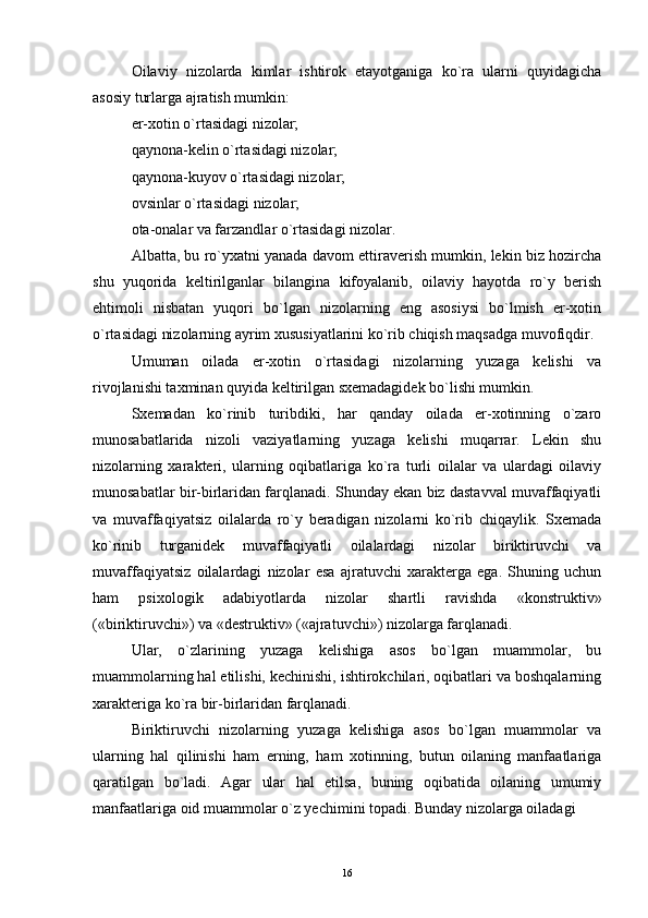 Oilaviy   nizolarda   kimlar   ishtirok   etayotganiga   ko`ra   ularni   quyidagicha
asosiy turlarga ajratish mumkin:
er-xotin o`rtasidagi nizolar;
qaynona-kelin o`rtasidagi nizolar;
qaynona-kuyov o`rtasidagi nizolar;
ovsinlar o`rtasidagi nizolar;
ota-onalar va farzandlar o`rtasidagi nizolar.
Albatta, bu ro`yxatni yanada davom ettiraverish mumkin, lekin biz hozircha
shu   yuqorida   keltirilganlar   bilangina   kifoyalanib,   oilaviy   hayotda   ro`y   berish
ehtimoli   nisbatan   yuqori   bo`lgan   nizolarning   eng   asosiysi   bo`lmish   er-xotin
o`rtasidagi nizolarning ayrim xususiyatlarini ko`rib chiqish maqsadga muvofiqdir.
Umuman   oilada   er-xotin   o`rtasidagi   nizolarning   yuzaga   kelishi   va
rivojlanishi taxminan quyida keltirilgan sxemadagidek bo`lishi mumkin.
Sxemadan   ko`rinib   turibdiki,   har   qanday   oilada   er-xotinning   o`zaro
munosabatlarida   nizoli   vaziyatlarning   yuzaga   kelishi   muqarrar.   Lekin   shu
nizolarning   xarakteri,   ularning   oqibatlariga   ko`ra   turli   oilalar   va   ulardagi   oilaviy
munosabatlar bir-birlaridan farqlanadi. Shunday ekan biz dastavval muvaffaqiyatli
va   muvaffaqiyatsiz   oilalarda   ro`y   beradigan   nizolarni   ko`rib   chiqaylik.   Sxemada
ko`rinib   turganidek   muvaffaqiyatli   oilalardagi   nizolar   biriktiruvchi   va
muvaffaqiyatsiz   oilalardagi   nizolar   esa   ajratuvchi   xarakterga   ega.   Shuning   uchun
ham   psixologik   adabiyotlarda   nizolar   shartli   ravishda   «konstruktiv»
(«biriktiruvchi») va «destruktiv» («ajratuvchi») nizolarga farqlanadi.
Ular,   o`zlarining   yuzaga   kelishiga   asos   bo`lgan   muammolar,   bu
muammolarning hal etilishi, kechinishi, ishtirokchilari, oqibatlari va boshqalarning
xarakteriga ko`ra bir-birlaridan farqlanadi.
Biriktiruvchi   nizolarning   yuzaga   kelishiga   asos   bo`lgan   muammolar   va
ularning   hal   qilinishi   ham   erning,   ham   xotinning,   butun   oilaning   manfaatlariga
qaratilgan   bo`ladi.   Agar   ular   hal   etilsa,   buning   oqibatida   oilaning   umumiy
manfaatlariga oid muammolar o`z yechimini topadi. Bunday nizolarga oiladagi
16 