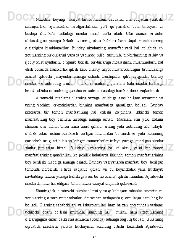 Nizodan     keyingi     vaziyat   tartib,   intizom,   ozodalik,   oila   budjetini   yuritish,
saranjomlik,   tejamkorlik,   isrofgarchilikka   yo`l   qo`ymaslik,   bola   tarbiyasi   va
boshqa   shu   kabi   toifadagi   nizolar   misol   bo`la   oladi.   Ular   asosan   er-xotin
o`rtasidagina   yuzaga   keladi,   ularning   ishtirokchilari   ham   faqat   er-xotinlarning
o`zlarigina   hisoblanadilar.   Bunday   nizolarning   muvaffaqiyatli   hal   etilishida   er-
xotinlarning bir-birlarini yanada yaqinroq bilib, tushunib, bir-birlarining salbiy va
ijobiy   xususiyatlarini   o`rganib   borish,   bir-birlariga   moslashish,   muammolarni   hal
etish   borasida   hamkorlik   qilish   kabi   oilaviy   hayot   mustahkamligini   ta`minlashga
xizmat   qiluvchi   jarayonlar   amalga   oshadi.   Boshqacha   qilib   aytganda,   bunday
nizolar   «er-xotinnnig   urushi   —   doka   ro`molning   qurishi   »   kabi   nizolar   toifasiga
kiradi. «Doka ro`molning qurishi» er-xotin o`rtasidagi hamkorlikni rivojlantiradi.
Ajratuvchi   nizolarda   ularning   yuzaga   kelishiga   asos   bo`lgan   muammo   va
uning   yechimi   er-xotinlardan   birining   manfaatiga   qaratilgan   bo`ladi.   Bunday
nizolarda   bir   tomon   manfaatining   hal   etilishi   ko`pincha,   ikkinchi   tomon
manfaatining   boy   berilishi   hisobiga   amalga   oshadi.   Masalan,   erni   yoki   xotinni
shaxsan   o`zi   uchun   biron   nima   xarid   qilishi,   erning   yoki   xotinning   ishi   tufayli,
o`zbek   oilasi   uchun   xarakterli   bo`lgan   nizolardan   bo`lmish   er   yoki   xotinning
qarindosh-urug`lari bilan bo`ladigan munosabatlar tufayli yuzaga keladigan nizolar
shular   jumlasiga   kiradi.   Bunday   nizolarning   hal   qilinishi,   ya`ni   bir   tomon
manfaatlarining   qondirilishi   ko`pchilik   holatlarda   ikkinchi   tomon   manfaatlarining
boy berilishi hisobiga amalga oshadi. Bunday vaziyatlarda manfaati boy   berilgan
tomonda   norozilik,   e`tiroz   saqlanib   qoladi   va   bu   keyinchalik   yana   kuchayib
navbatdagi nizoni yuzaga kelishiga asos bo`lib xizmat qilishi mumkin. Ajratuvchi
nizolarda, nizo hal etilgani  bilan, nizoli vaziyat saqlanib qolaveradi.
Shuningdek, ajratuvchi nizolar ularni yuzaga keltirgan sabablar bevosita er-
xotinlarning   o`zaro   munosabatlari   doirasidan   tashqaridagi   omillarga   ham   bog`liq
bo`ladi.   Ularning   sababchilari   va   ishtirokchilari   ham   ba`zan   er-xotindan   tashqari
uchinchi   odam   bo`lishi   mumkin,   ularning   hal     etilishi   ham   erxotinlarning
o`zlarigagina emas, balki shu uchinchi (boshqa) odamga bog`liq bo`ladi. Bularning
oqibatida   nizolarni   yanada   kuchayishi,   sonining   ortishi   kuzatiladi   Ajratuvchi
17 