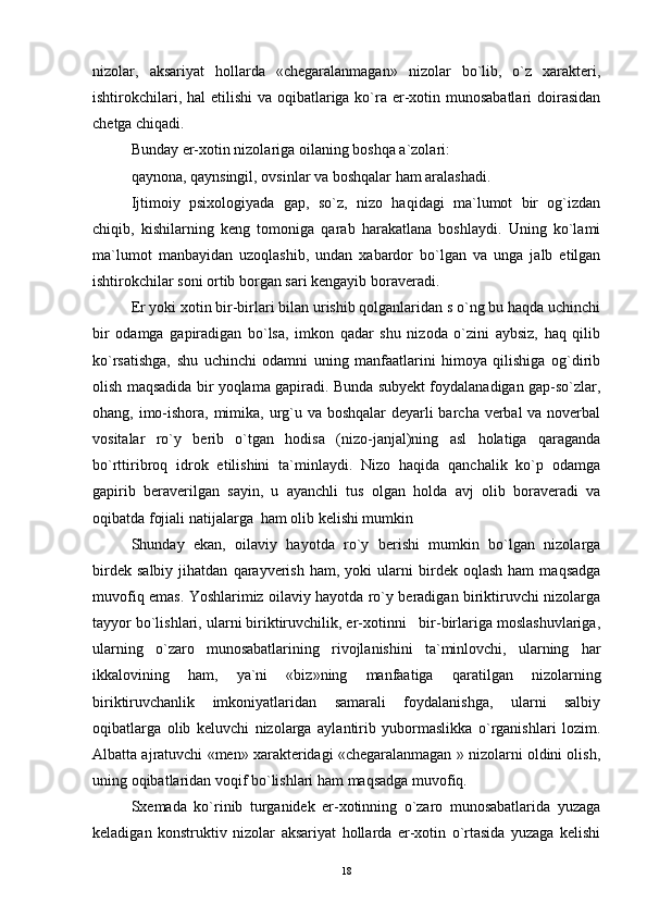 nizolar,   aksariyat   hollarda   «chegaralanmagan»   nizolar   bo`lib,   o`z   xarakteri,
ishtirokchilari, hal etilishi  va oqibatlariga ko`ra er-xotin munosabatlari  doirasidan
chetga chiqadi.
Bunday er-xotin nizolariga oilaning boshqa a`zolari:
qaynona, qaynsingil, ovsinlar va boshqalar ham aralashadi.
Ijtimoiy   psixologiyada   gap,   so`z,   nizo   haqidagi   ma`lumot   bir   og`izdan
chiqib,   kishilarning   keng   tomoniga   qarab   harakatlana   boshlaydi.   Uning   ko`lami
ma`lumot   manbayidan   uzoqlashib,   undan   xabardor   bo`lgan   va   unga   jalb   etilgan
ishtirokchilar soni ortib borgan sari kengayib boraveradi.
Er yoki xotin bir-birlari bilan urishib qolganlaridan s o`ng bu haqda uchinchi
bir   odamga   gapiradigan   bo`lsa,   imkon   qadar   shu   nizoda   o`zini   aybsiz,   haq   qilib
ko`rsatishga,   shu   uchinchi   odamni   uning   manfaatlarini   himoya   qilishiga   og`dirib
olish maqsadida bir yoqlama gapiradi. Bunda subyekt foydalanadigan gap-so`zlar,
ohang, imo-ishora, mimika, urg`u va boshqalar  deyarli barcha verbal va noverbal
vositalar   ro`y   berib   o`tgan   hodisa   (nizo-janjal)ning   asl   holatiga   qaraganda
bo`rttiribroq   idrok   etilishini   ta`minlaydi.   Nizo   haqida   qanchalik   ko`p   odamga
gapirib   beraverilgan   sayin,   u   ayanchli   tus   olgan   holda   avj   olib   boraveradi   va
oqibatda fojiali natijalarga  ham olib kelishi mumkin
Shunday   ekan,   oilaviy   hayotda   ro`y   berishi   mumkin   bo`lgan   nizolarga
birdek   salbiy   jihatdan   qarayverish   ham,   yoki   ularni   birdek  oqlash   ham   maqsadga
muvofiq emas. Yoshlarimiz oilaviy hayotda ro`y beradigan biriktiruvchi nizolarga
tayyor bo`lishlari, ularni biriktiruvchilik, er-xotinni   bir-birlariga moslashuvlariga,
ularning   o`zaro   munosabatlarining   rivojlanishini   ta`minlovchi,   ularning   har
ikkalovining   ham,   ya`ni   «biz»ning   manfaatiga   qaratilgan   nizolarning
biriktiruvchanlik   imkoniyatlaridan   samarali   foydalanishga,   ularni   salbiy
oqibatlarga   olib   keluvchi   nizolarga   aylantirib   yubormaslikka   o`rganishlari   lozim.
Albatta ajratuvchi «men» xarakteridagi «chegaralanmagan » nizolarni oldini olish,
uning oqibatlaridan voqif bo`lishlari ham maqsadga muvofiq.
Sxemada   ko`rinib   turganidek   er-xotinning   o`zaro   munosabatlarida   yuzaga
keladigan   konstruktiv   nizolar   aksariyat   hollarda   er-xotin   o`rtasida   yuzaga   kelishi
18 