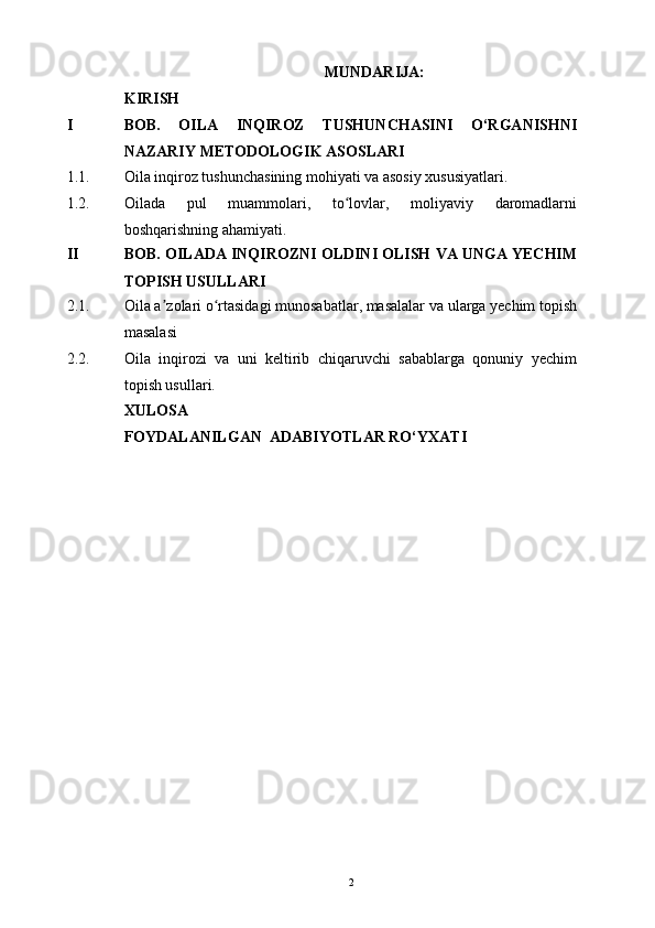 MUNDARIJA:
KIRISH
I BOB.   O ILA   INQIROZ   TUSHUNCHASINI   O‘RGANISHNI
NAZARIY METODOLOGIK ASOSLARI
1.1. O ila inqiroz tushunchasining mohiyati va asosiy xususiyatlari .
1.2. Oilada   pul   muammolari,   to lovlar,   moliyaviy   daromadlarniʻ
boshqarishning ahamiyati.
II BOB. OILADA INQIROZNI OLDINI OLISH VA UNGA YECHIM
TOPISH USULLARI
2.1. Oila a zolari o rtasidagi munosabatlar, masalalar va ularga yechim topish	
ʼ ʻ
masalasi
2.2. Oila   inqirozi   va   uni   keltirib   chiqaruvchi   sabablarga   qonuniy   yechim
topish usullari.
XULOSA
FOYDALANILGAN  ADABIYOTLAR RO‘YXATI
2 