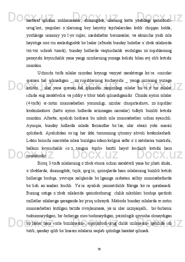 bartaraf   qilishni   xohlamasalar,   shuningdek,   ularning   katta   yoshdagi   qarindosh-
urug`lari,   yaqinlari   o`zlarining   boy   hayotiy   tajribalaridan   kelib   chiqqan   holda,
yoshlarga   umumiy   yo`l-yo`riqlar,   maslahatlar   bermasalar,   va   aksincha   yosh   oila
hayotiga noo`rin aralashgudek bo`lsalar (afsuski bunday holatlar o`zbek oilalarida
tez-tez   uchrab   turadi),   bunday   hollarda   vaqtinchalik   erishilgan   zo`riqishlarning
pasayishi  keyinchalik yana yangi nizolarning yuzaga kelishi bilan avj olib ketishi
mumkin.
Uchinchi   toifa   oilalar   nizodan   keyingi   vaziyat   xarakteriga   ko`ra:   «nizolar
qisman   hal   qilinadigan   _   zo`riqishlarning   kuchayishi   _   yangi   nizoning   yuzaga
kelishi   _   ular   yana   qisman   hal   qilinishi»   zanjiridagi   oilalar   bu   to`rt   tur   oilalar
ichida eng xarakterlisi va jiddiy e`tibor talab qilinadiganidir. Chunki ayrim oilalar
(4-toifa)   er-xotin   munosabatlari   yomonligi,   nizolar   chuqurlashuvi,   zo`riqishlar
keskinlashuvi   (hatto   ayrim   hollarda   arzimagan   narsalar)   tufayli   buzilib   ketishi
mumkin.   Albatta,   ajralish   hodisasi   bu   nikoh   oila   munosabatlari   uchun   ayanchli.
Ayniqsa,   bunday   hollarda   oilada   farzandlar   bo`lsa,   ular   otasiz   yoki   onasiz
qolishadi.   Ajralishdan   so`ng   har   ikki   tomonning   ijtimoiy   ahvoli   keskinlashadi.
Lekin birinchi marotaba oilasi buzilgan odam kelgusi safar o`z xatolarini tuzatishi,
balkim   keyinchalik   «o`z   tengini   topib»   baxtli   hayot   kechirib   ketishi   ham
mumkindir.
Biroq 3-toifa oilalarning o`zbek etnosi uchun xarakterli yana bir jihati shuki,
o`zbeklarda,   shuningdek,   tojik,   qirg`iz,   qozoqlarda   ham   oilalarning   buzilib   ketish
hollariga   boshqa,   yevropa   xalqlarida   bo`lganiga   nisbatan   salbiy   munosabatlarda
bo`lish   an`analari   kuchli.   Ya`ni   ajralish   jamoatchilik   fikriga   ko`ra   qoralanadi.
Buning   ustiga   o`zbek   oilalarida   qarindoshurug`   chilik   nikohlari   boshqa   qardosh
millatlar oilalariga qaraganda ko`proq uchraydi. Mabodo bunday oilalarda er-xotin
munosabatlari   kutilgan   tarzda   rivojlanmasa,   ya`ni   ular   nizojanjalli,     bir-birlarini
tushunmaydigan, bir-birlariga mos tushmaydigan, psixologik qovusha olmaydigan
bo`lsalar   ham   «oila   buzilmasin»,   «qarindosh-urug`chilik   uzilmasin»   qabilida   ish
tutib, qanday qilib bo`lmasin oilalarni saqlab qolishga harakat qilinadi.
20 