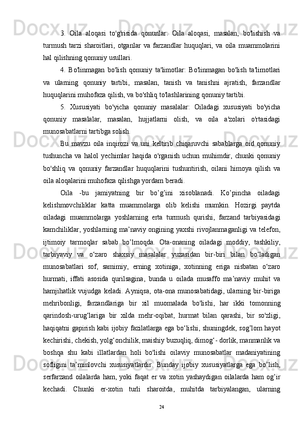 3.   Oila   aloqasi   to'g'risida   qonunlar:   Oila   aloqasi,   masalan,   bo'lishish   va
turmush   tarzi   sharoitlari,   otganlar   va   farzandlar   huquqlari,   va   oila   muammolarini
hal qilishning qonuniy usullari.
4.   Bo'linmagan   bo'lish   qonuniy   ta'limotlar:   Bo'linmagan   bo'lish   ta'limotlari
va   ularning   qonuniy   tartibi,   masalan,   tanish   va   tanishni   ajratish,   farzandlar
huquqlarini muhofaza qilish, va bo'shliq to'lashlarining qonuniy tartibi.
5.   Xususiyati   bo'yicha   qonuniy   masalalar:   Oiladagi   xususiyati   bo'yicha
qonuniy   masalalar,   masalan,   hujjatlarni   olish,   va   oila   a'zolari   o'rtasidagi
munosabatlarni tartibga solish.
Bu   mavzu   oila   inqirozi   va   uni   keltirib   chiqaruvchi   sabablarga   oid   qonuniy
tushuncha   va   halol   yechimlar   haqida   o'rganish   uchun   muhimdir,   chunki   qonuniy
bo'shliq   va   qonuniy   farzandlar   huquqlarini   tushuntirish,   oilani   himoya   qilish   va
oila aloqalarini muhofaza qilishga yordam beradi.
Oila   -bu   jamiyatning   bir   bo’g’ini   xisoblanadi.   Ko’pincha   oiladagi
kelishmovchiliklar   katta   muammolarga   olib   kelishi   mumkin.   Hozirgi   paytda
oiladagi   muammolarga   yoshlarning   erta   turmush   qurishi,   farzand   tarbiyasidagi
kamchiliklar, yoshlarning ma’naviy ongining yaxshi  rivojlanmaganligi va telefon,
ijtimoiy   tarmoqlar   sabab   bo’lmoqda.   Ota-onaning   oiladagi   moddiy,   tashkiliy,
tarbiyaviy   va   o‘zaro   shaxsiy   masalalar   yuzasidan   bir-biri   bilan   bo‘ladigan
munosabatlari   sof,   samimiy,   erning   xotiniga,   xotinning   eriga   nisbatan   o‘zaro
hurmati,   iffati   asosida   qurilsagina,   bunda   u   oilada   musaffo   ma’naviy   muhit   va
hamjihatlik   vujudga   keladi.   Ayniqsa,   ota-ona   munosabatidagi,   ularning   bir-biriga
mehribonligi,   farzandlariga   bir   xil   muomalada   bo'lishi,   har   ikki   tomonning
qarindosh-urug‘lariga   bir   xilda   mehr-oqibat,   hurmat   bilan   qarashi,   bir   so'zligi,
haqiqatni gapirish kabi ijobiy fazilatlarga ega bo‘lishi, shuningdek, sog’lom hayot
kechirishi, chekish, yolg‘onchilik, maishiy buzuqliq, dimog‘- dorlik, manmanlik va
boshqa   shu   kabi   illatlardan   holi   bo'lishi   oilaviy   munosabatlar   madaniyatining
sofligini   ta’minlovchi   xususiyatlardir.   Bunday   ijobiy   xususiyatlarga   ega   bo’lish,
serfarzand   oilalarda   ham,   yoki   faqat   er   va   xotin   yashaydigan   oilalarda   ham   og’ir
kechadi.   Chunki   er-xotin   turli   sharoitda,   muhitda   tarbiyalangan,   ularning
24 