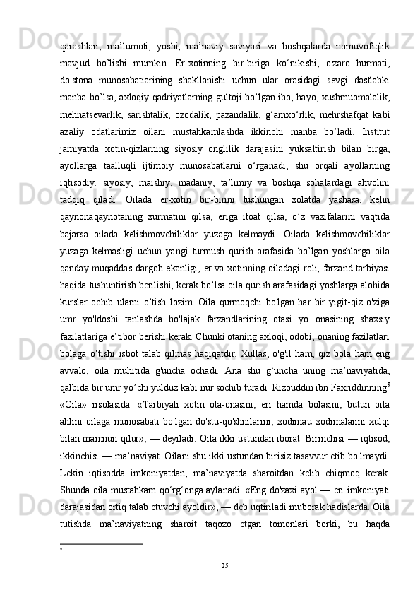 qarashlari,   ma’lumoti,   yoshi,   ma’naviy   saviyasi   va   boshqalarda   nomuvofiqlik
mavjud   bo’lishi   mumkin.   Er-xotinning   bir-biriga   ko‘nikishi,   o'zaro   hurmati,
do'stona   munosabatiarining   shakllanishi   uchun   ular   orasidagi   sevgi   dastlabki
manba bo’lsa, axloqiy qadriyatlarning gultoji bo’lgan ibo, hayo, xushmuomalalik,
mehnatsevarlik,   sarishtalik,   ozodalik,   pazandalik,   g‘amxo‘rlik,   mehrshafqat   kabi
azaliy   odatlarimiz   oilani   mustahkamlashda   ikkinchi   manba   bo’ladi.   Institut
jamiyatda   xotin-qizlarning   siyosiy   onglilik   darajasini   yuksaltirish   bilan   birga,
ayollarga   taalluqli   ijtimoiy   munosabatlarni   o‘rganadi,   shu   orqali   ayollarning
iqtisodiy.   siyosiy,   maishiy,   madaniy,   ta’limiy   va   boshqa   sohalardagi   ahvolini
tadqiq   qiladi.   Oilada   er-xotin   bir-birini   tushungan   xolatda   yashasa,   kelin
qaynonaqaynotaning   xurmatini   qilsa,   eriga   itoat   qilsa,   o’z   vazifalarini   vaqtida
bajarsa   oilada   kelishmovchiliklar   yuzaga   kelmaydi.   Oilada   kelishmovchiliklar
yuzaga   kelmasligi   uchun   yangi   turmush   qurish   arafasida   bo’lgan   yoshlarga   oila
qanday muqaddas dargoh ekanligi, er va xotinning oiladagi roli, farzand tarbiyasi
haqida tushuntirish berilishi, kerak bo’lsa oila qurish arafasidagi yoshlarga alohida
kurslar   ochib   ularni   o’tish   lozim.   Oila   qurmoqchi   bo'lgan   har   bir   yigit-qiz   o'ziga
umr   yo'ldoshi   tanlashda   bo'lajak   farzandlarining   otasi   yo   onasining   shaxsiy
fazilatlariga e’tibor berishi kerak. Chunki otaning axloqi, odobi, onaning fazilatlari
bolaga   o‘tishi   isbot   talab   qilmas   haqiqatdir.   Xullas,   o'g'il   ham,   qiz   bola   ham   eng
avvalo,   oila   muhitida   g'uncha   ochadi.   Ana   shu   g‘uncha   uning   ma’naviyatida,
qalbida bir umr yo’chi yulduz kabi nur sochib turadi. Rizouddin ibn Faxriddinning 9
«Oila»   risolasida:   «Tarbiyali   xotin   ota-onasini,   eri   hamda   bolasini,   butun   oila
ahlini   oilaga   munosabati   bo'lgan   do'stu-qo'shnilarini,   xodimau   xodimalarini   xulqi
bilan mamnun qilur», — deyiladi. Oila ikki ustundan iborat: Birinchisi — iqtisod,
ikkinchisi — ma’naviyat. Oilani shu ikki ustundan birisiz tasavvur etib bo'lmaydi.
Lekin   iqtisodda   imkoniyatdan,   ma’naviyatda   sharoitdan   kelib   chiqmoq   kerak.
Shunda oila mustahkam qo‘rg‘onga aylanadi. «Eng do'zaxi ayol — eri imkoniyati
darajasidan ortiq talab etuvchi ayoldir», — deb uqtiriladi muborak hadislarda. Oila
tutishda   ma’naviyatning   sharoit   taqozo   etgan   tomonlari   borki,   bu   haqda
9
 
25 