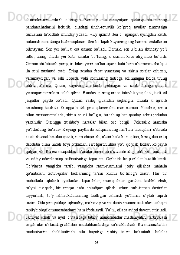 allomalarimiz   eslatib   o‘tishgan.   Beruniy   oila   qurayotgan   qizlarga   ota-onaning
pandnasihatlarini   keltirib,   oiladagi   tinch-totuvlik   ko‘proq   ayollar   zimmasiga
tushishini   ta’kidlab   shunday   yozadi:   «Ey   qizim!   Sen   o   ‘rgangan   uyingdan   ketib,
notanish xonadonga tushmoqdasan. Sen bo‘lajak kuyovingning hamma xislatlarini
bilmaysan.   Sen   yer   bo‘l,   u   esa   osmon   bo’ladi.   Demak,   sen   u   bilan   shunday   yo‘l
tutki,   uning   oldida   yer   kabi   kamtar   bo’lsang,   u   osmon   kabi   oliyjanob   bo’ladi.
Osmon shifobaxsh yomg’iri bilan yerni ko‘kartirgani kabi ham o‘z mehru shafqati
ila   seni   xushnud   etadi.   Ering   sendan   faqat   yumshoq   va   shirin   so'zlar   eshitsin,
yaramaydigan   va   eski   libosda   yoki   sochlaring   tartibga   solinmagan   holda   uning
oldida   o‘tirma.   Qizim,   kuyovingdan   kuchi   yetmagan   va   sotib   olishga   qudrati
yetmagan narsalami talab qilma. Bunday qilsang orada totuvlik yo'qoladi, turli xil
janjallar   paydo   bo’ladi.   Qizim,   rashq   qilishdan   saqlangin.   chunki   u   ajralib
kelishning kalitidir. Eringga hadeb gina qilaverishni man etaman. Yaxshisi, sen u
bilan   xushmuomalada,   shirin   so‘zli   bo’lgin,   bu   ishing   har   qanday   sehru   jodudan
yaxshidir.   O'zingga   xushbo'y   narsalar   bilan   oro   bergil.   Pokizalik   hamisha
yo‘ldoshing   bo'lsin»   Keyingi   paytlarda   xalqimizning   ma’lum   tabaqalari   o'rtasida
soxta shuhrat ketidan quvib, nom chiqarish, o'zini ko‘z-ko'z qilish, keragidan ortiq
dabdaba   bilan   nikoh   to'yi   o'tkazish,   isrofgarchilikka   yo‘l   qo'yish   hollari   ko'payib
qolgan edi. Bu esa muqaddas an’analarimizni obro'sizlantirishga olib kela boshladi
va oddiy odamlaming nafsoniyatiga tegar edi. Oqibatda ko‘p oilalar buzilib ketdi.
To‘ylarda   yangicha   tartib,   yangicha   rasm-rusmlami   joriy   qilishda   mahalla
qo'mitalari,   xotin-qizlar   faollarining   ta’siri   kuchli   bo‘lmog‘i   zarur.   Har   bir
mahallada   iqtidorli   ayollardan   laparchilar,   musiqachilar   guruhini   tashkil   etish,
to‘yni   qiziqarli,   bir   umrga   esda   qoladigan   qilish   uchun   turli-tuman   dasturlar
tayyorlash,   to‘y   ishtirokchilarining   faolligini   oshirish   yo‘llarini   o‘ylab   topish
lozim. Oila jamiyatdagi iqtisodiy, ma’naviy va madaniy munosabatlardan tashqari
tabiiybiologik munosabatlami ham ifodalaydi. Ya’ni, oilada avlod davom ettiriladi.
Jamiyat   erkak   va   ayol   o‘rtasidaga   tabiiy   munosabatlar   madaniyatini   tarbiyalash
orqali ular o‘rtasidagi ahllikni mustahkamlashga ko‘maklashadi. Bu munosabatlar
madaniyatini   shakllantirish   oila   hayotiga   ijobiy   ta’sir   ko'rsatadi,   bolalar
26 