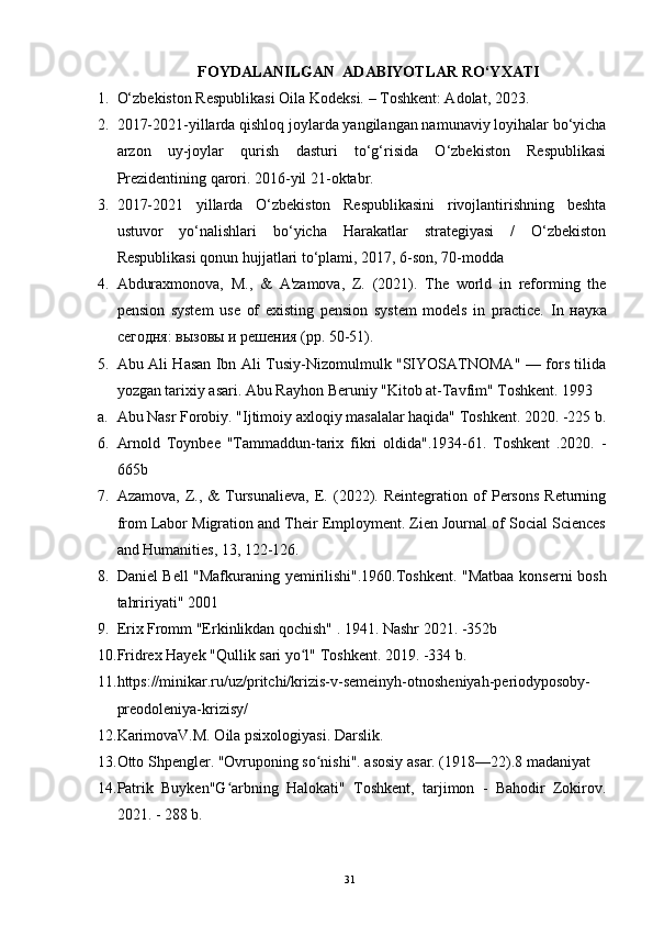 FOYDALANILGAN  ADABIYOTLAR RO‘YXATI
1. O‘zbekiston Respublikasi  O ila  K odeksi.  –  T oshkent : Adolat, 2023 .
2. 2017-2021-yillarda qishloq joylarda yangilangan namunaviy loyihalar bo‘yicha
arzon   uy-joylar   qurish   dasturi   to‘g‘risida   O‘zbekiston   Respublikasi
Prezidentining qarori. 2016-yil 21-oktabr.
3. 2017-2021   yillarda   O‘zbekiston   Respublikasini   rivojlantirishning   beshta
ustuvor   yo‘nalishlari   bo‘yicha   Harakatlar   strategiyasi   /   O‘zbekiston
Respublikasi qonun hujjatlari to‘plami, 2017, 6-son, 70-modda
4. Abduraxmonova,   M.,   &   A'zamova,   Z.   (2021).   The   world   in   reforming   the
pension   system   use   of   existing   pension   system   models   in   practice.   In   наука
сегодня: вызовы и решения (pp. 50-51). 
5. Abu Ali Hasan Ibn Ali Tusiy-Nizomulmulk "SIYOSATNOMA" — fors tilida
yozgan tarixiy asari. Abu Rayhon Beruniy "Kitob at-Tavfim" Toshkent. 1993
a. Abu Nasr Forobiy. "Ijtimoiy axloqiy masalalar haqida" Toshkent. 2020. -225 b.
6. Arnold   Toynbee   "Tammaddun-tarix   fikri   oldida".1934-61.   Toshkent   .2020.   -
665b
7. Azamova,   Z.,   &   Tursunalieva,   E.   (2022).   Reintegration   of   Persons   Returning
from Labor Migration and Their Employment. Zien Journal of Social Sciences
and Humanities, 13, 122-126.
8. Daniel Bell "Mafkuraning yemirilishi".1960.Toshkent. "Matbaa konserni bosh
tahririyati" 2001
9. Erix Fromm "Erkinlikdan qochish" . 1941. Nashr 2021. -352b
10. Fridrex Hayek "Qullik sari yo l" Toshkent. 2019. -334 b.ʻ
11. https://minikar.ru/uz/pritchi/krizis-v-semeinyh-otnosheniyah-periodyposoby-
preodoleniya-krizisy/
12. KarimovaV.M. Oila psixologiyasi. Darslik. 
13. Otto Shpengler. "Ovruponing so nishi". asosiy asar. (1918—22).8 madaniyat	
ʻ
14. Patrik   Buyken"G arbning   Halokati"   Toshkent,   tarjimon   -   Bahodir   Zokirov.	
ʻ
2021. - 288 b.
31 