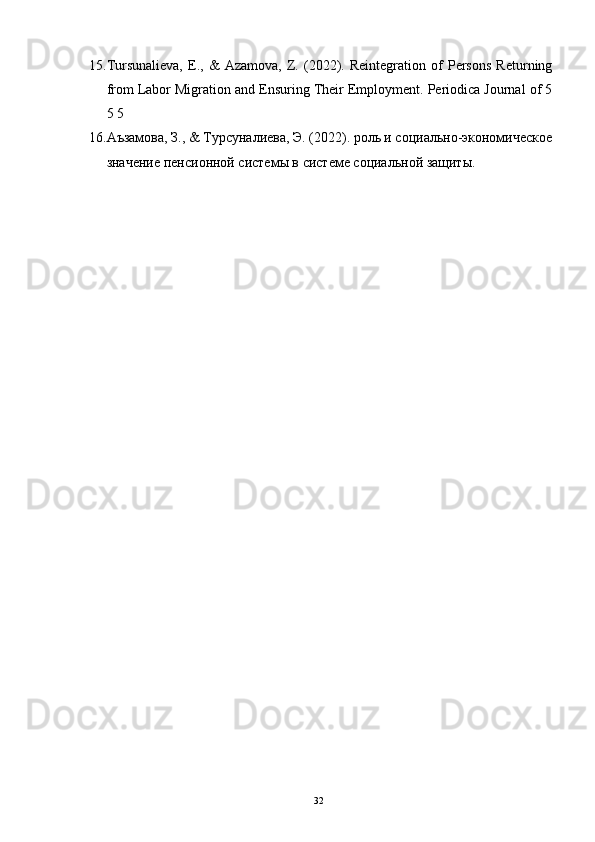 15. Tursunalieva,   E.,   &   Azamova,   Z.   (2022).   Reintegration   of   Persons   Returning
from Labor Migration and Ensuring Their Employment. Periodica Journal of 5
5 5    
16. Аъзамова, З., & Турсуналиева, Э. (2022). роль и социально-экономическое
значение пенсионной системы в системе социальной защиты.  
 
32 