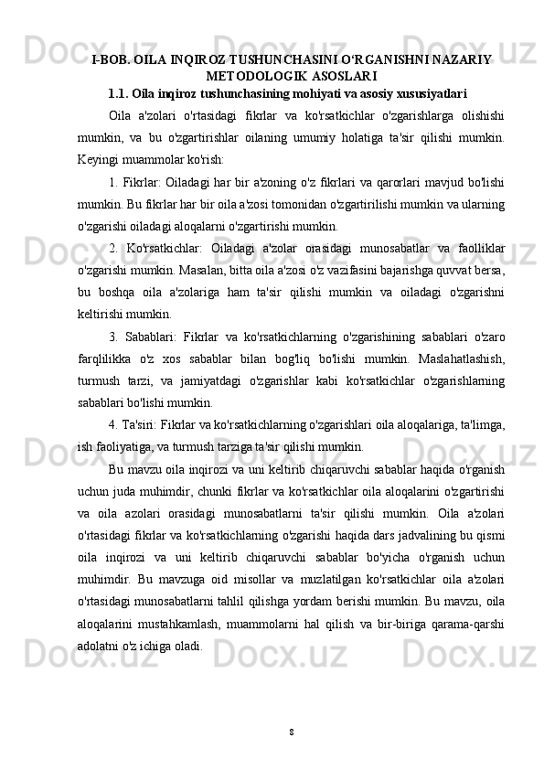 I- BOB.  O ILA INQIROZ TUSHUNCHASINI O‘RGANISHNI NAZARIY
METODOLOGIK ASOSLARI
1.1. O ila inqiroz tushunchasining mohiyati va asosiy xususiyatlari
Oila   a'zolari   o'rtasidagi   fikrlar   va   ko'rsatkichlar   o'zgarishlarga   olishishi
mumkin,   va   bu   o'zgartirishlar   oilaning   umumiy   holatiga   ta'sir   qilishi   mumkin.
Keyingi muammolar ko'rish:
1. Fikrlar:  Oiladagi  har  bir  a'zoning  o'z fikrlari  va qarorlari  mavjud bo'lishi
mumkin. Bu fikrlar har bir oila a'zosi tomonidan o'zgartirilishi mumkin va ularning
o'zgarishi oiladagi aloqalarni o'zgartirishi mumkin.
2.   Ko'rsatkichlar:   Oiladagi   a'zolar   orasidagi   munosabatlar   va   faolliklar
o'zgarishi mumkin. Masalan, bitta oila a'zosi o'z vazifasini bajarishga quvvat bersa,
bu   boshqa   oila   a'zolariga   ham   ta'sir   qilishi   mumkin   va   oiladagi   o'zgarishni
keltirishi mumkin.
3.   Sabablari:   Fikrlar   va   ko'rsatkichlarning   o'zgarishining   sabablari   o'zaro
farqlilikka   o'z   xos   sabablar   bilan   bog'liq   bo'lishi   mumkin.   Maslahatlashish,
turmush   tarzi,   va   jamiyatdagi   o'zgarishlar   kabi   ko'rsatkichlar   o'zgarishlarning
sabablari bo'lishi mumkin.
4. Ta'siri: Fikrlar va ko'rsatkichlarning o'zgarishlari oila aloqalariga, ta'limga,
ish faoliyatiga, va turmush tarziga ta'sir qilishi mumkin.
Bu mavzu oila inqirozi va uni keltirib chiqaruvchi sabablar haqida o'rganish
uchun juda muhimdir, chunki fikrlar va ko'rsatkichlar oila aloqalarini o'zgartirishi
va   oila   azolari   orasidagi   munosabatlarni   ta'sir   qilishi   mumkin.   Oila   a'zolari
o'rtasidagi fikrlar va ko'rsatkichlarning o'zgarishi haqida dars jadvalining bu qismi
oila   inqirozi   va   uni   keltirib   chiqaruvchi   sabablar   bo'yicha   o'rganish   uchun
muhimdir.   Bu   mavzuga   oid   misollar   va   muzlatilgan   ko'rsatkichlar   oila   a'zolari
o'rtasidagi munosabatlarni tahlil qilishga yordam berishi mumkin. Bu mavzu, oila
aloqalarini   mustahkamlash,   muammolarni   hal   qilish   va   bir-biriga   qarama-qarshi
adolatni o'z ichiga oladi.
8 