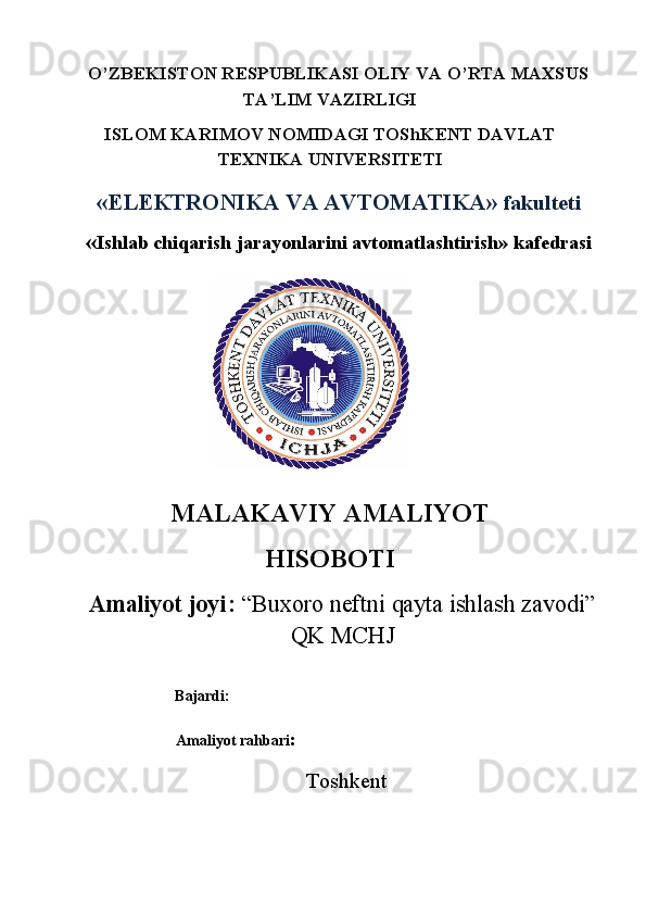 O’ZBEKISTON RESPUBLIKASI OLIY VA O’RTA MAXSUS 
TA’LIM VAZIRLIGI 
ISLOM KARIMOV NOMIDAGI TOShKENT DAVLAT 
TEXNIKA UNIVERSITETI  
«ELEKTRONIKA VA AVTOMATIKA»  fakulteti 
« Ishlab chiqarish jarayonlarini avtomatlashtirish» kafedrasi 
 
MALAKAVIY AMALIYOT  
HISOBOTI 
Amaliyot joyi:  “Buxoro neftni qayta ishlash zavodi”
QK MCHJ
                        
                          Bajardi: 
                          Amaliyot rahbari : 
Toshkent