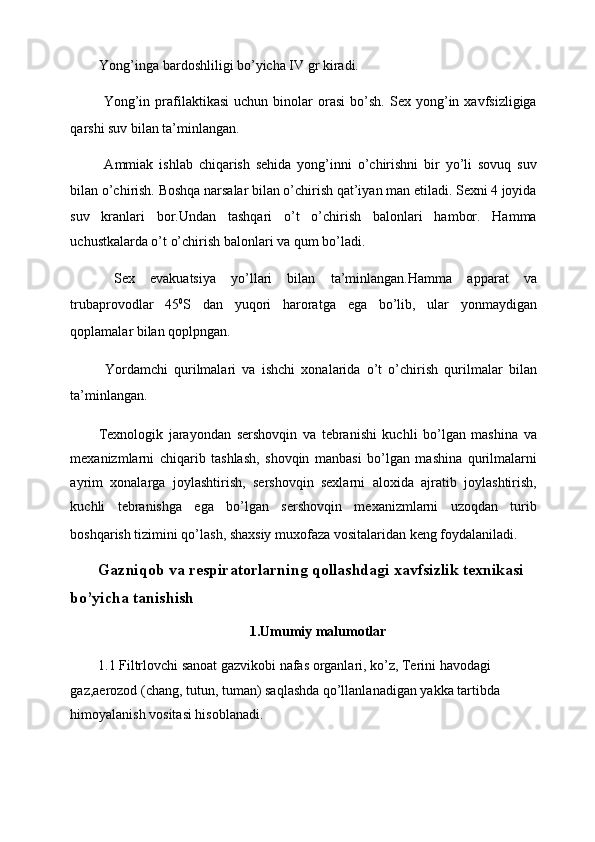 Yong’inga bardoshliligi bo’yicha IV gr kiradi. 
  Yong’in  prafilaktikasi   uchun  binolar   orasi   bo’sh.   Sex  yong’in  xavfsizligiga
qarshi suv bilan ta’minlangan. 
  Ammiak   ishlab   chiqarish   sehida   yong’inni   o’chirishni   bir   yo’li   sovuq   suv
bilan o’chirish. Boshqa narsalar bilan o’chirish qat’iyan man etiladi. Sexni 4 joyida
suv   kranlari   bor.Undan   tashqari   o’t   o’chirish   balonlari   hambor.   Hamma
uchustkalarda o’t o’chirish balonlari va qum bo’ladi. 
  Sex   evakuatsiya   yo’llari   bilan   ta’minlangan.Hamma   apparat   va
trubaprovodlar   45 0
S   dan   yuqori   haroratga   ega   bo’lib,   ular   yonmaydigan
qoplamalar bilan qoplpngan. 
  Yordamchi   qurilmalari   va   ishchi   xonalarida   o’t   o’chirish   qurilmalar   bilan
ta’minlangan. 
Texnologik   jarayondan   sershovqin   va   tebranishi   kuchli   bo’lgan   mashina   va
mexanizmlarni   chiqarib   tashlash,   shovqin   manbasi   bo’lgan   mashina   qurilmalarni
ayrim   xonalarga   joylashtirish,   sershovqin   sexlarni   aloxida   ajratib   joylashtirish,
kuchli   tebranishga   ega   bo’lgan   sershovqin   mexanizmlarni   uzoqdan   turib
boshqarish tizimini qo’lash, shaxsiy muxofaza vositalaridan keng foydalaniladi.  
Gazniqob va respiratorlarning qollashdagi xavfsizlik texnikasi 
bo’yicha tanishish 
1.Umumiy malumotlar 
1.1 Filtrlovchi sanoat gazvikobi nafas organlari, ko’z, Terini havodagi 
gaz,aerozod (chang, tutun, tuman) saqlashda qo’llanlanadigan yakka tartibda 
himoyalanish vositasi hisoblanadi.