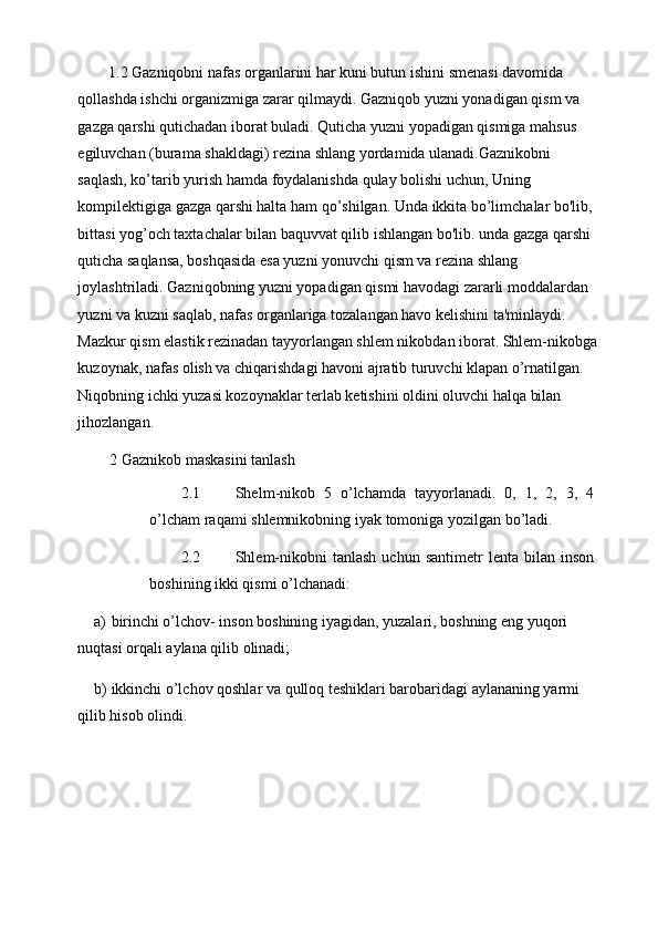 1.2 Gazniqobni nafas organlarini har kuni butun ishini smenasi davomida 
qollashda ishchi organizmiga zarar qilmaydi. Gazniqob yuzni yonadigan qism va 
gazga qarshi qutichadan iborat buladi. Quticha yuzni yopadigan qismiga mahsus 
egiluvchan (burama shakldagi) rezina shlang yordamida ulanadi.Gaznikobni 
saqlash, ko’tarib yurish hamda foydalanishda qulay bolishi uchun, Uning 
kompilektigiga gazga qarshi halta ham qo’shilgan. Unda ikkita bo’limchalar bo'lib, 
bittasi yog’och taxtachalar bilan baquvvat qilib ishlangan bo'lib. unda gazga qarshi 
quticha saqlansa, boshqasida esa yuzni yonuvchi qism va rezina shlang 
joylashtriladi. Gazniqobning yuzni yopadigan qismi havodagi zararli moddalardan 
yuzni va kuzni saqlab, nafas organlariga tozalangan havo kelishini ta'minlaydi. 
Mazkur qism elastik rezinadan tayyorlangan shlem nikobdan iborat. Shlem-nikobga
kuzoynak, nafas olish va chiqarishdagi havoni ajratib turuvchi klapan o’rnatilgan. 
Niqobning ichki yuzasi kozoynaklar terlab ketishini oldini oluvchi halqa bilan 
jihozlangan. 
2 Gaznikob maskasini tanlash 
2.1 Shelm - nikob   5   o ’ lchamda   tayyorlanadi .   0,   1,   2,   3,   4
o ’ lcham   raqami   shlemnikobning   iyak   tomoniga   yozilgan   bo ’ ladi . 
2.2 Shlem-nikobni  tanlash   uchun  santimetr   lenta  bilan  inson
boshining ikki qismi o’lchanadi: 
a) birinchi o’lchov- inson boshining iyagidan, yuzalari, boshning eng yuqori 
nuqtasi orqali aylana qilib olinadi; 
b) ikkinchi o’lchov qoshlar va qulloq teshiklari barobaridagi aylananing yarmi 
qilib hisob olindi.
